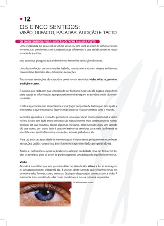 Uma esplanada de praia sob o sol do Verão, ou um sofá ao calor de uma lareira no
Inverno, são ambientes com características diferentes e que condicionam o nosso
estado de espírito.
Isto acontece porque cada ambiente nos transmite sensações distintas.
Uma boa refeição ou uma simples bebida, tomada em cada um desses ambientes,
transmitirão, também elas, diferentes sensações.
Todas estas sensações são captadas pelos nossos sentidos: visão, olfacto, paladar,
audição e tacto.
É sabido que cada um dos sentidos do ser humano necessita de órgãos específicos
para captar as informações que posteriormente chegam ao cérebro onde são inter-
pretadas.
Certo é que todos são importantes e é o “jogo” conjunto de todos que nos ajuda a
interpretar o que nos rodeia, favorecendo o nosso relacionamento com o mundo.
Sentidos apurados e treinados permitem uma apreciação muito mais fiável a vários
níveis. Se por um lado estes sentidos são naturalmente mais desenvolvidos numas
pessoas do que noutras, tendo algumas, inclusive, desenvolvido mais um sentido
do que outro, por outro lado é possível treinar os sentidos para mais facilmente se
identificar ou sentir diferentes sensações, aromas, paladares, etc.
Para tal, a nossa capacidade de memorização é importante, pois permite reconhecer
sensações, gostos ou aromas, anteriormente experimentados comparando-os.
Assim a confecção ou apreciação de uma refeição ou bebida deve ser feita com to-
dos os sentidos, pois só assim se poderá garantir um adequado equilíbrio sensorial.
Visão
A visão é o sentido que nos permite detectar, através dos olhos, a luz e as imagens
e, simultaneamente, interpretá-las. É através deste sentido que reconhecemos em
primeira mão, formas, cores, texturas. Qualquer degustação começa com a visão. A
harmonia e/ou tonalidades das cores condiciona a nossa primeira impressão.
OS CINCO SENTIDOS: VISÃO, AUDIÇÃO, OLFACTO, PALADAR, TACTO
“Os olhos também comem”
OS CINCO SENTIDOS:
VISÃO, OLFACTO, PALADAR, AUDIÇÃO E TACTO
• 12
 