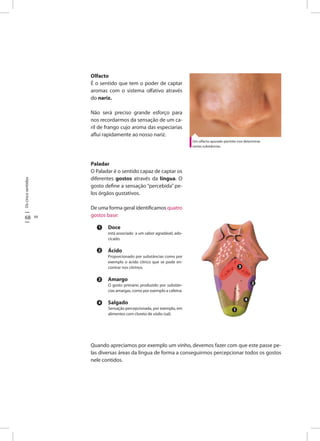 Oscincosentidos
68 69
Olfacto
É o sentido que tem o poder de captar
aromas com o sistema olfativo através
do nariz.
Não será preciso grande esforço para
nos recordarmos da sensação de um ca-
ril de frango cujo aroma das especiarias
aflui rapidamente ao nosso nariz.
Paladar
O Paladar é o sentido capaz de captar os
diferentes gostos através da língua. O
gosto define a sensação “percebida” pe-
los órgãos gustativos.
De uma forma geral identificamos quatro
gostos base:
Doce
está associado a um sabor agradável, ado-
cicado.
Ácido
Proporcionado por substâncias como por
exemplo o ácido cítrico que se pode en-
contrar nos citrinos.
Amargo
O gosto primário produzido por substân-
cias amargas, como por exemplo a cafeína.
Salgado
Sensação percepcionada, por exemplo, em
alimentos com cloreto de sódio (sal).
Um olfacto apurado permite-nos determinar
certas substâncias.
1
2
3
4
3
2
4
1
Quando apreciamos por exemplo um vinho, devemos fazer com que este passe pe-
las diversas áreas da língua de forma a conseguirmos percepcionar todos os gostos
nele contidos.
 