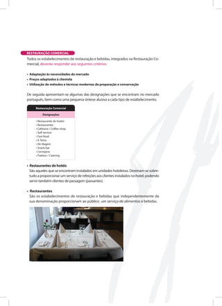 Todos os estabelecimentos de restauração e bebidas, integrados na Restauração Co-
mercial, deverão responder aos seguintes critérios:
• Adaptação às necessidades do mercado
• Preços adaptados à clientela
• Utilização de métodos e técnicas modernas de preparação e conservação
De seguida apresentam-se algumas das designações que se encontram no mercado
português, bem como uma pequena síntese alusiva a cada tipo de estabelecimento.
• Restaurantes de hotéis
São aqueles que se encontram instalados em unidades hoteleiras. Destinam-se sobre-
tudo a proporcionar um serviço de refeições aos clientes instalados no hotel, podendo
servir também clientes de passagem (passantes).
• Restaurantes
São os estabelecimentos de restauração e bebidas que independentemente da
sua denominação proporcionam ao público um serviço de alimentos e bebidas.
RESTAURAÇÃO COMERCIAL
Restauração comercial
designações
• Restaurante de hotéis
• Restaurantes
• Cafetaria / C ee-shop
• Self-service
• Fast-food
• A Tema
• De Viagem
• Snack-bar
• Cervejaria
• Traiteur / Catering
 