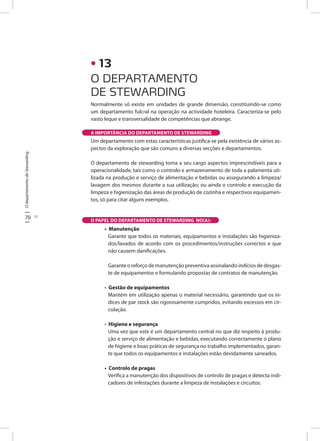 OdepartamentodeStewarding
70 71
O DEPARTAMENTO
DE STEWARDING
• 13
Normalmente só existe em unidades de grande dimensão, constituindo-se como
um departamento fulcral na operação na actividade hoteleira. Caracteriza-se pelo
vasto leque e transversalidade de competências que abrange.
Um departamento com estas características justifica-se pela existência de vários as-
pectos da exploração que são comuns a diversas secções e departamentos.
O departamento de stewarding toma a seu cargo aspectos imprescindíveis para a
operacionalidade, tais como o controlo e armazenamento de toda a palamenta uti-
lizada na produção e serviço de alimentação e bebidas ou assegurando a limpeza/
lavagem dos mesmos durante a sua utilização; ou ainda o controlo e execução da
limpeza e higienização das áreas de produção de cozinha e respectivos equipamen-
tos, só para citar alguns exemplos.
• Manutenção
Garante que todos os materiais, equipamentos e instalações são higieniza-
dos/lavados de acordo com os procedimentos/instruções correctos e que
não causem danificações.
Garante o reforço de manutenção preventiva assinalando indícios de desgas-
te de equipamentos e formulando propostas de contratos de manutenção.
• Gestão de equipamentos
Mantém em utilização apenas o material necessário, garantindo que os ín-
dices de par stock são rigorosamente cumpridos, evitando excessos em cir-
culação.
• Higiene e segurança
Uma vez que este é um departamento central no que diz respeito à produ-
ção e serviço de alimentação e bebidas, executando correctamente o plano
de higiene e boas práticas de segurança no trabalho implementados, garan-
te que todos os equipamentos e instalações estão devidamente saneados.
• Controlo de pragas
Verifica a manutenção dos dispositivos de controlo de pragas e detecta indi-
cadores de infestações durante a limpeza de instalações e circuitos.
A IMPORTÂNCIA DO DEPARTAMENTO DE STEWARDING
O PAPEL DO DEPARTAMENTO DE STEWARDING NO(A):
 
