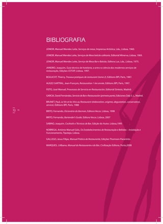 72 73
Oserviço
BIBLIOGRAFIA
JÚNIOR, Manuel Mendes Leite, Serviços de mesa, Imprensa Artística, Lda., Lisboa, 1960.
JÚNIOR, Manuel Mendes Leite, Serviços de Mesa balcão cafetaria, Editorial Minerva, Lisboa, 1969.
JÚNIOR, Manuel Mendes Leite, Serviço de Mesa Bar e Balcão, Editora Lux, Lda., Lisboa, 1975.
JANEIRO, Joaquim, Guia técnico de hotelaria, a arte e a ciência dos modernos serviços de
restauração, Edições CETOP, Lisboa, 1997.
BOULICOT, Thierry, Travaux pratiques de restaurant (tome 2), Editions BPI, Paris, 1987.
AUGEZ-SARTRAL, Jean-François, Restauration 1 ère année, Editions BPI, Paris, 1997.
FEITO, José Manuel, Processos de Servicio en Restauración, Editorial Sintesis, Madrid.
GARCIA, David Fernández,ServiciodeBareRestauración(primeiraparte), Ediciones Daly S. L., Madrid.
BRUNET, Paul, Le Vin et les Vins au Restaurant (elaboration, origines, degustation, conservation,
service), Éditions BPI, Paris, 1988
BRITO, Fernando, Dicionário do Barman, Editora Vecor, Lisboa, 1998
BRITO, Fernando, Bartender’s Guide, Editora Vecor, Lisboa, 2007
SABINO, Joaquim, Cocktails e Técnicas de Bar, Edição do Autor, Lisboa,1995
NOBREGA, António Manuel Góis, Os Estabelecimentos de Restauração e Bebidas – Instalação e
Funcionamento, Tipotejo, Lisboa.
GALLEGO, Jesus Filipe, Manual Prático de Restaurante, Edições Thomson-Paraninto.
MARQUES, J.Albano, Manual do Restaurante e do Bar, Civilização Editora, Porto,2008
72 73
 
