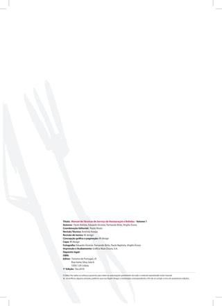 Título: Manual de Técnicas de Serviço de Restauração e Bebidas - Volume 1
Autores: Paulo Batista, Eduardo Vicente, Fernando Brito, Virgilio Évora
Coordenação Editorial: Paulo Revés
Revisão Técnica: António Araújo
Revisão de textos: W design
Concepção gráfica e paginação: W design
Capa: W design
Fotografia: Eduardo Vicente, Fernando Brito, Paulo Baptista, Virgilio Évora
Impressão e Acabamento: Gráfica Maia Douro, S.A.
Depósito legal:
ISBN:
Editor: Turismo de Portugal, I.P.
Rua Ivone Silva, lote 6
1050-124 Lisboa
1ª Edição: Fev.2010
O Editor fez todos os esforços possíveis para obter as autorizações pertinentes de todo o material reproduzido neste manual.
Se se verificou alguma omissão, pedimos que nos façam chegar a reclamação correspondente a fim de se corrigir o erro em posteriores edições.
 