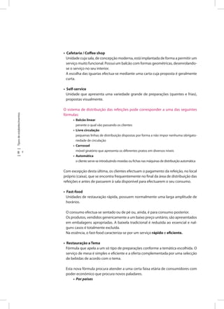 Tiposdeestabelecimentos
8 9
• Cafetaria / Coffee shop
Unidade cuja sala, de concepção moderna, está implantada de forma a permitir um
serviço muito funcional. Possui um balcão com formas geométricas, desenrolando-
se o serviço no seu interior.
A escolha das iguarias efectua-se mediante uma carta cuja proposta é geralmente
curta.
• Self-service
Unidade que apresenta uma variedade grande de preparações (quentes e frias),
propostas visualmente.
O sistema de distribuição das refeições pode corresponder a uma das seguintes
fórmulas:
• Balcão linear
perante o qual vão passando os clientes
• Livre circulação
pequenas linhas de distribuição dispostas por forma a não impor nenhuma obrigato-
riedade de circulação
• Carrossel
móvel giratório que apresenta os diferentes pratos em diversos níveis
• Automática
o cliente serve-se introduzindo moedas ou fichas nas máquinas de distribuição automática
Com excepção desta última, os clientes efectuam o pagamento da refeição, no local
próprio (caixa), que se encontra frequentemente no final da área de distribuição das
refeições e antes de passarem à sala disponível para efectuarem o seu consumo.
• Fast-food
Unidades de restauração rápida, possuem normalmente uma larga amplitude de
horários.
O consumo efectua-se sentado ou de pé ou, ainda, é para consumo posterior.
Os produtos, vendidos genericamente a um baixo preço unitário, são apresentados
em embalagens apropriadas. A baixela tradicional é reduzida ao essencial e nal-
guns casos é totalmente excluída.
Na essência, o fast-food caracteriza-se por um serviço rápido e eficiente.
• Restauração a Tema
Fórmula que apela a um só tipo de preparações conforme a temática escolhida. O
serviço de mesa é simples e eficiente e a oferta complementada por uma selecção
de bebidas de acordo com o tema.
Esta nova fórmula procura atender a uma certa faixa etária de consumidores com
poder económico que procura novos paladares.
• Por países
 