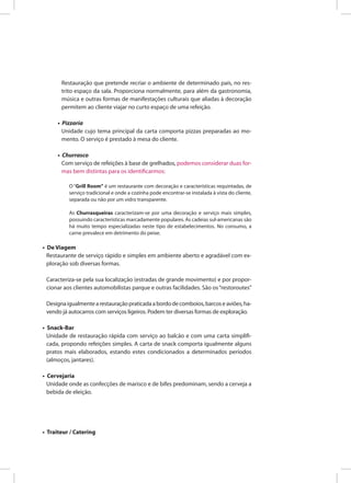 Restauração que pretende recriar o ambiente de determinado país, no res-
trito espaço da sala. Proporciona normalmente, para além da gastronomia,
música e outras formas de manifestações culturais que aliadas à decoração
permitem ao cliente viajar no curto espaço de uma refeição.
• Pizzaria
Unidade cujo tema principal da carta comporta pizzas preparadas ao mo-
mento. O serviço é prestado à mesa do cliente.
• Churrasco
Com serviço de refeições à base de grelhados, podemos considerar duas for-
mas bem distintas para os identificarmos:
O “Grill Room” é um restaurante com decoração e características requintadas, de
serviço tradicional e onde a cozinha pode encontrar-se instalada à vista do cliente,
separada ou não por um vidro transparente.
As Churrasqueiras caracterizam-se por uma decoração e serviço mais simples,
possuindo características marcadamente populares. As cadeias sul-americanas são
há muito tempo especializadas neste tipo de estabelecimentos. No consumo, a
carne prevalece em detrimento do peixe.
• De Viagem
Restaurante de serviço rápido e simples em ambiente aberto e agradável com ex-
ploração sob diversas formas.
Caracteriza-se pela sua localização (estradas de grande movimento) e por propor-
cionar aos clientes automobilistas parque e outras facilidades. São os“restoroutes”
Designaigualmentearestauraçãopraticadaabordodecomboios,barcoseaviões,ha-
vendo já autocarros com serviços ligeiros. Podem ter diversas formas de exploração.
• Snack-Bar
Unidade de restauração rápida com serviço ao balcão e com uma carta simplifi-
cada, propondo refeições simples. A carta de snack comporta igualmente alguns
pratos mais elaborados, estando estes condicionados a determinados períodos
(almoços, jantares).
• Cervejaria
Unidade onde as confecções de marisco e de bifes predominam, sendo a cerveja a
bebida de eleição.
• Traiteur / Catering
 