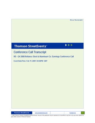 FINAL TRANSCRIPT




     Conference Call Transcript
     RS - Q4 2008 Reliance Steel & Aluminum Co. Earnings Conference Call

     Event Date/Time: Feb 19, 2009 / 04:00PM GMT




      Thomson StreetEvents                                                                                                                              1
                                                  www.streetevents.com                                                      Contact Us

© 2009 Thomson Financial. Republished with permission. No part of this publication may be reproduced or transmitted in any form or by any means without the
prior written consent of Thomson Financial.
 