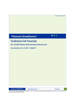 FINAL TRANSCRIPT




     Conference Call Transcript
     RS - Q3 2007 Reliance Steel Earnings Conference Call

     Event Date/Time: Oct. 18. 2007 / 10:00AM CT




      Thomson StreetEvents                                                                                                                              1
                                                  www.streetevents.com                                                      Contact Us

© 2007 Thomson Financial. Republished with permission. No part of this publication may be reproduced or transmitted in any form or by any means without the
prior written consent of Thomson Financial.
 