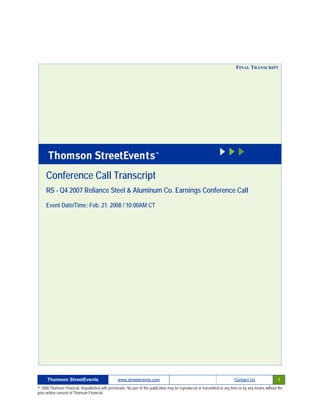 FINAL TRANSCRIPT




     Conference Call Transcript
     RS - Q4 2007 Reliance Steel & Aluminum Co. Earnings Conference Call

     Event Date/Time: Feb. 21. 2008 / 10:00AM CT




      Thomson StreetEvents                                                                                                                              1
                                                  www.streetevents.com                                                      Contact Us

© 2008 Thomson Financial. Republished with permission. No part of this publication may be reproduced or transmitted in any form or by any means without the
prior written consent of Thomson Financial.
 