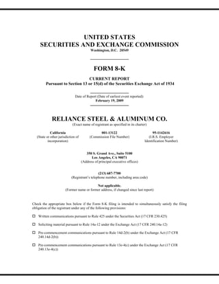 UNITED STATES
     SECURITIES AND EXCHANGE COMMISSION
                                           Washington, D.C. 20549




                                             FORM 8-K
                                 CURRENT REPORT
         Pursuant to Section 13 or 15(d) of the Securities Exchange Act of 1934

                               Date of Report (Date of earliest event reported):
                                            February 19, 2009




              RELIANCE STEEL & ALUMINUM CO.
                             (Exact name of registrant as specified in its charter)

             California                          001-13122                               95-1142616
   (State or other jurisdiction of         (Commission File Number)                   (I.R.S. Employer
           incorporation)                                                          Identification Number)


                                        350 S. Grand Ave., Suite 5100
                                           Los Angeles, CA 90071
                                     (Address of principal executive offices)


                                               (213) 687-7700
                            (Registrant’s telephone number, including area code)

                                            Not applicable.
                        (Former name or former address, if changed since last report)


Check the appropriate box below if the Form 8-K filing is intended to simultaneously satisfy the filing
obligation of the registrant under any of the following provisions:

    Written communications pursuant to Rule 425 under the Securities Act (17 CFR 230.425)

    Soliciting material pursuant to Rule 14a-12 under the Exchange Act (17 CFR 240.14a-12)

    Pre-commencement communications pursuant to Rule 14d-2(b) under the Exchange Act (17 CFR
    240.14d-2(b))

    Pre-commencement communications pursuant to Rule 13e-4(c) under the Exchange Act (17 CFR
    240.13e-4(c))
 