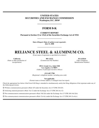 UNITED STATES
                                    SECURITIES AND EXCHANGE COMMISSION
                                                         Washington, D.C. 20549



                                                             FORM 8-K
                                                    CURRENT REPORT
                            Pursuant to Section 13 or 15(d) of the Securities Exchange Act of 1934


                                               Date of Report (Date of earliest event reported):
                                                                July 31, 2008




                  RELIANCE STEEL & ALUMINUM CO.
                                              (Exact name of registrant as specified in its charter)

                 California                                      001-13122                                            95-1142616
       (State or other jurisdiction of                     (Commission File Number)                                (I.R.S. Employer
               incorporation)                                                                                   Identification Number)

                                                       350 S. Grand Ave., Suite 5100
                                                          Los Angeles, CA 90071
                                                    (Address of principal executive offices)

                                                                 (213) 687-7700
                                              (Registrant’s telephone number, including area code)

                                                             Not applicable.
                                         (Former name or former address, if changed since last report)
Check the appropriate box below if the Form 8-K filing is intended to simultaneously satisfy the filing obligation of the registrant under any of
the following provisions:
   Written communications pursuant to Rule 425 under the Securities Act (17 CFR 230.425)
   Soliciting material pursuant to Rule 14a-12 under the Exchange Act (17 CFR 240.14a-12)
   Pre-commencement communications pursuant to Rule 14d-2(b) under the Exchange Act (17 CFR 240.14d-2(b))
   Pre-commencement communications pursuant to Rule 13e-4(c) under the Exchange Act (17 CFR 240.13e-4(c))
 