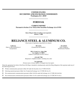 UNITED STATES
                                    SECURITIES AND EXCHANGE COMMISSION
                                                         Washington, D.C. 20549



                                                             FORM 8-K
                                                    CURRENT REPORT
                            Pursuant to Section 13 or 15(d) of the Securities Exchange Act of 1934


                                               Date of Report (Date of earliest event reported):
                                                               January 7, 2008




                  RELIANCE STEEL & ALUMINUM CO.
                                              (Exact name of registrant as specified in its charter)

                 California                                      001-13122                                            95-1142616
       (State or other jurisdiction of                     (Commission File Number)                                (I.R.S. Employer
               incorporation)                                                                                   Identification Number)

                                                       350 S. Grand Ave., Suite 5100
                                                          Los Angeles, CA 90071
                                                    (Address of principal executive offices)

                                                                 (213) 687-7700
                                              (Registrant’s telephone number, including area code)

                                                             Not applicable.
                                         (Former name or former address, if changed since last report)
Check the appropriate box below if the Form 8-K filing is intended to simultaneously satisfy the filing obligation of the registrant under any of
the following provisions:
     Written communications pursuant to Rule 425 under the Securities Act (17 CFR 230.425)
     Soliciting material pursuant to Rule 14a-12 under the Exchange Act (17 CFR 240.14a-12)
     Pre-commencement communications pursuant to Rule 14d-2(b) under the Exchange Act (17 CFR 240.14d-2(b))
     Pre-commencement communications pursuant to Rule 13e-4(c) under the Exchange Act (17 CFR 240.13e-4(c))
 