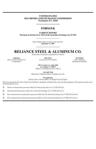UNITED STATES
                                                                                               SECURITIES AND EXCHANGE COMMISSION
                                                                                                                   Washington, D.C. 20549



                                                                                                                       FORM 8-K
                                                                                                               CURRENT REPORT
                                                                                       Pursuant to Section 13 or 15(d) of the Securities Exchange Act of 1934


                                                                                                          Date of Report (Date of earliest event reported):
                                                                                                                      September 17, 2007




                                                                             RELIANCE STEEL & ALUMINUM CO.
                                                                                                        (Exact name of registrant as specified in its charter)

                                                                            California                                    001-13122                                       95-1142616
                                                                  (State or other jurisdiction of                   (Commission File Number)                           (I.R.S. Employer
                                                                          incorporation)                                                                            Identification Number)
Date: 20-SEP-2007 19:11:43.24




                                                                                                                 350 S. Grand Ave., Suite 5100
                                                                                                                    Los Angeles, CA 90071
                                                                                                              (Address of principal executive offices)
                           BLA A33966 001.00.00.00 0/1




                                                                                                                           (213) 687-7700
                                                 *A33966/001/1*




                                                                                                        (Registrant’s telephone number, including area code)

                                                                                                                        Not applicable.
                                                                                                    (Former name or former address, if changed since last report)
Operator: BLA99999T




                 Check the appropriate box below if the Form 8-K filing is intended to simultaneously satisfy the filing obligation of the registrant under any of
                 the following provisions:

                                                                  Written communications pursuant to Rule 425 under the Securities Act (17 CFR 230.425)

                                                                  Soliciting material pursuant to Rule 14a-12 under the Exchange Act (17 CFR 240.14a-12)
Phone: (213) 627-2200




                                                                  Pre-commencement communications pursuant to Rule 14d-2(b) under the Exchange Act (17 CFR 240.14d-2(b))

                                                                  Pre-commencement communications pursuant to Rule 13e-4(c) under the Exchange Act (17 CFR 240.13e-4(c))
                                                         EDGAR 2
  WNE INTEGRATED TYPESETTING SYSTEM Site: BOWNE OF LOS ANGELES

                                                  CRC: 41746
                                     [E/O]
33966.SUB, DocName: 8-K, Doc: 1, Page: 1
ame: RELIANCE STEEL & ALU


escription: Form 8-K
 