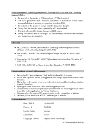 Development Lead and L3 Support Member from Dec 2015 to till date with fallowing
responsibilities:
 To respond to the queries of ASG team from LIVE Environment.
 Got Auto promotion from Associate consultant to Consultant when Virtusa
acquires Polaris and working as consultant from June 2016.
 To respond to the queries of Design team for doing new designs.
 Giving fixes for complex issues reported by ASG team in LIVE.
 Doing development for design changes for LIVE issues.
 Doing code review that is developed by team members to make sure developed
user stories to go live smoothly.
Education
 MCA with 72.5% from Global Institute of technology and management sciences
affiliated to S.V.University, Tirupathi (2007-2010).
 BSC with 72.2 from Sri Venkateswara Degree College, Kadapa, A.P,India (2004-
2007).
 Intermediate (10+2) with 70.3 %( M.P.C) from Board of Intermediate Education, A.P
(2002-2004).
 S.S.C (10) with 83.3% from Board of secondary Education, A.P(2001-2002).
Professional and personal achievements:
 Worked at BT client co-location [Tech Mahindra Pune] for 6 months.
 I have been top rated for last two appraisals and also got top talent bonus twice for
the same.
 I have done code changes to improve performance as a result I received appreciation
(e-card) from client.
 I got appreciation mails from client for the support provided.
 Team member of internal project ‘Employee Transport’ for online application which
is used for online application for Virtusa Employees.
 Team member of winners of Virtusa trophy for cricket competition in Virtusa.
 Team captain of winners of BT T2R Cricket league in Virtusa.
Personal Dossier:
Date Of Birth
Passport #
15th Jun 1987
J7842619
Marital Status Married
Nationality Indian
Languages Known English, Hindi and Telugu
(G Chandramohan Reddy)
 