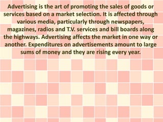 Advertising is the art of promoting the sales of goods or
services based on a market selection. It is affected through
     various media, particularly through newspapers,
  magazines, radios and T.V. services and bill boards along
the highways. Advertising affects the market in one way or
 another. Expenditures on advertisements amount to large
       sums of money and they are rising every year.
 
