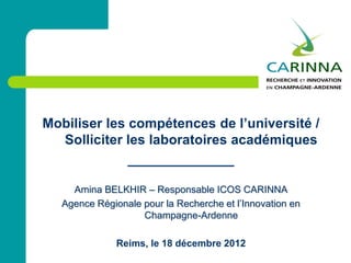 Mobiliser les compétences de l’université /
Solliciter les laboratoires académiques
______________
Amina BELKHIR – Responsable ICOS CARINNA
Agence Régionale pour la Recherche et l’Innovation en
Champagne-Ardenne
Reims, le 18 décembre 2012
 