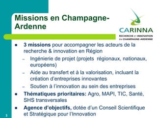 3
Missions en Champagne-
Ardenne
 3 missions pour accompagner les acteurs de la
recherche & innovation en Région
– Ingénierie de projet (projets régionaux, nationaux,
européens)
– Aide au transfert et à la valorisation, incluant la
création d’entreprises innovantes
– Soutien à l’innovation au sein des entreprises
 Thématiques prioritaires: Agro, MAPI, TIC, Santé,
SHS transversales
 Agence d’objectifs, dotée d’un Conseil Scientifique
et Stratégique pour l’Innovation
 
