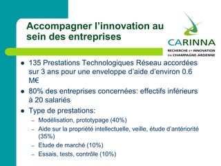  135 Prestations Technologiques Réseau accordées
sur 3 ans pour une enveloppe d’aide d’environ 0.6
M€
 80% des entreprises concernées: effectifs inférieurs
à 20 salariés
 Type de prestations:
– Modélisation, prototypage (40%)
– Aide sur la propriété intellectuelle, veille, étude d’antériorité
(35%)
– Etude de marché (10%)
– Essais, tests, contrôle (10%)
Accompagner l’innovation au
sein des entreprises
 
