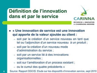 Définition de l’innovation
dans et par le service
 « Une innovation de service est une innovation
qui apporte de la valeur ajoutée au client :
– soit par la création d’un service nouveau en tant que
tel ou l’adjonction d’un service nouveau à un produit ;
– soit par la création d’un nouveau mode
d’administration du service ;
– soit par un service lié à des innovations
organisationnelles ;
– soit sur l’amélioration d’un process existant ;
– ou le cumul des quatre précédents »
6 Source: Rapport DGCIS: Etude sur les dispositifs d’innovation service, sept 2010
 