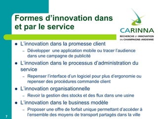 Formes d’innovation dans
et par le service
 L’innovation dans la promesse client
– Développer une application mobile ou tracer l’audience
dans une campagne de publicité
 L’innovation dans le processus d’administration du
service
– Repenser l’interface d’un logiciel pour plus d’ergonomie ou
repenser des procédures commande client
 L’innovation organisationnelle
– Revoir la gestion des stocks et des flux dans une usine
 L’innovation dans le business modèle
– Proposer une offre de forfait unique permettant d’accéder à
l’ensemble des moyens de transport partagés dans la ville7
 