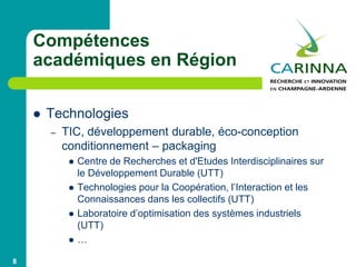 Compétences
académiques en Région
 Technologies
– TIC, développement durable, éco-conception
conditionnement – packaging
 Centre de Recherches et d'Etudes Interdisciplinaires sur
le Développement Durable (UTT)
 Technologies pour la Coopération, l’Interaction et les
Connaissances dans les collectifs (UTT)
 Laboratoire d’optimisation des systèmes industriels
(UTT)
 …
8
 