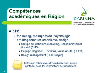 Compétences
académiques en Région
 SHS
– Marketing, management, psychologie,
aménagement et urbanisme, design
 Groupe de recherche Marketing, Consommation et
Société (RMS)
 L'équipe Cognition, Emotions, Vulnérabilité (URCA)
 Design management (ESC Troyes)
9
Listes non exhaustives donc n’hésitez pas à nous
contacter pour des informations personnalisées
 