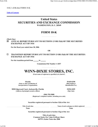 Form 10-K                                                                         http://www.sec.gov/Archives/edgar/data/107681/000119312506195820...



           10-K 1 d10k.htm FORM 10-K

           Table of Contents



                                        United States
                           SECURITIES AND EXCHANGE COMMISSION
                                                             WASHINGTON, D. C. 20549


                                                                    FORM 10-K

           (Mark One)
           ⌧     ANNUAL REPORT PURSUANT TO SECTIONS 13 OR 15(d) OF THE SECURITIES
                 EXCHANGE ACT OF 1934
                For the fiscal year ended June 28, 2006

                                                                             OR

                 TRANSITION REPORT PURSUANT TO SECTION 13 OR 15(d) OF THE SECURITIES
                 EXCHANGE ACT OF 1934
                For the transition period from                 to

                                                             Commission File Number 1-3657



                                      WINN-DIXIE STORES, INC.
                                                     (Exact name of registrant as specified in its charter)




                                       Florida                                                                  59-0514290
                             (State or other jurisdiction of                                                    (IRS Employer
                            incorporation or organization)                                                    Identification No.)

                 5050 Edgewood Court, Jacksonville, Florida                                                     32254-3699
                        (Address of principal executive offices)                                                 (Zip Code)

                                                                       (904) 783-5000
                                                    (Registrant’s telephone number, including area code)



                                             Securities registered pursuant to Section 12(b) of the Act:

                                   Title of each class                                        Name of each exchange on which registered
                                         None                                                                       None

                                             Securities registered pursuant to Section 12(g) of the Act:

                                                                   Title of each class
                                                         Common Stock, Par Value $1.00 per Share
                                                             8.875% Senior Notes due 2008



1 of 134                                                                                                                                  2/27/2007 12:56 PM
 