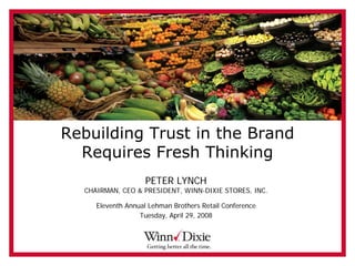 Rebuilding Trust in the Brand
  Requires Fresh Thinking
                    PETER LYNCH
  CHAIRMAN, CEO & PRESIDENT, WINN-DIXIE STORES, INC.

     Eleventh Annual Lehman Brothers Retail Conference
                  Tuesday, April 29, 2008
 