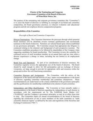 APPROVED
                                                                              11/21/2006

                     Charter of the Nominating and Corporate
                  Governance Committee of the Board of Directors
                            of Winn-Dixie Stores, Inc.

The purpose of the nominating and corporate governance committee (the “Committee”)
is to assist the board of directors in fulfilling its oversight of (a) board and committee
composition, (b) board governance practices, (c) director evaluation and educational
programs and (d) non-employee director compensation programs.

Responsibilities of the Committee

       Oversight of Board and Committee Composition

Director Nominations: The Committee determines the processes through which potential
board nominees will be identified, reviews nominee qualifications and recommends
nominees to the board of directors. Nominees are selected based upon criteria established
in our governance principles. The Committee ensures that appropriate due diligence is
conducted relating to the character and background of each prospective nominee. The
Committee establishes procedures to be followed by shareholders of the Company when
suggesting candidates for board membership. The Committee reviews the suitability for
continued service of each incumbent member on an annual basis and any time when a
director experiences a change in status, including but not limited to an employment
change.

Board Size and Operations: As part of its consideration of director nominees, the
Committee regularly reviews the appropriate size of the board of directors. The board
should be small enough to allow for full participation and an exchange of diverse
viewpoints, yet large enough to provide for appropriate skills and resources within the
group and to allow for well-functioning committees.

Committee Structure and Assignments: The Committee, with the advice of the
chairperson of the board and lead director (if any), makes recommendations to the board
of directors regarding committee membership and committee chairpersons. These
recommendations are made based on the criteria established in the governance principles
and the qualifications for membership established in the charters of each committee.

Independence and Other Qualifications: The Committee at least annually makes a
recommendation to the board of directors regarding the independence of each director in
accordance with the requirements set by The NASDAQ Stock Market LLC
(“NASDAQ”) and the Company’s governance principles, as may be in effect from time
to time. The Committee makes an annual recommendation to the board of directors
regarding the certification of one or more members of the audit committee as “audit
committee financial experts” as defined by the rules and regulations of the Securities and
Exchange Commission (“SEC”).
 