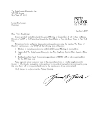 The Est´e Lauder Companies Inc.
        e
767 Fifth Avenue
New York, NY 10153



Leonard A. Lauder
Chairman


                                                                                         October 1, 2007
Dear Fellow Stockholder:
     You are cordially invited to attend the Annual Meeting of Stockholders. It will be held on Friday,
November 9, 2007, at 10:00 a.m., local time, in the Grand Salon at Jumeirah Essex House in New York
City.
    The enclosed notice and proxy statement contain details concerning the meeting. The Board of
Directors recommends a vote ‘‘FOR’’ all the following items of business:
    1.   Election of four directors to serve until the 2010 Annual Meeting of Stockholders;
    2.   Approval of The Est´e Lauder Companies Inc. Non-Employee Director Share Incentive Plan;
                            e
         and
    3.   Ratification of the Audit Committee’s appointment of KPMG LLP as independent auditors
         for the 2008 fiscal year.
     Please sign and return your proxy card in the enclosed envelope, or vote by telephone or the
internet by following the instructions on the enclosed proxy card, at your earliest convenience to assure
that your shares will be represented and voted at the meeting even if you cannot attend.
    I look forward to seeing you at the Annual Meeting.




                                                                                                21SEP200410113861
 