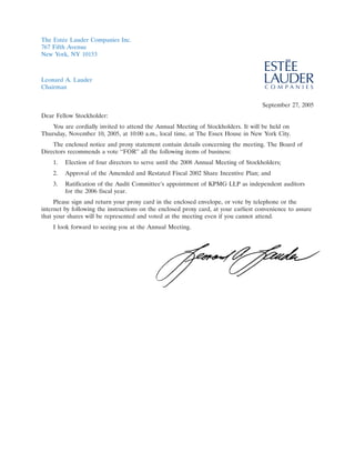 The Est´e Lauder Companies Inc.
        e
767 Fifth Avenue
New York, NY 10153



Leonard A. Lauder
                                                                                              4JUN200414215137
Chairman


                                                                                     September 27, 2005
Dear Fellow Stockholder:
    You are cordially invited to attend the Annual Meeting of Stockholders. It will be held on
Thursday, November 10, 2005, at 10:00 a.m., local time, at The Essex House in New York City.
    The enclosed notice and proxy statement contain details concerning the meeting. The Board of
Directors recommends a vote ‘‘FOR’’ all the following items of business:
    1.   Election of four directors to serve until the 2008 Annual Meeting of Stockholders;
    2.   Approval of the Amended and Restated Fiscal 2002 Share Incentive Plan; and
    3.   Ratification of the Audit Committee’s appointment of KPMG LLP as independent auditors
         for the 2006 fiscal year.
     Please sign and return your proxy card in the enclosed envelope, or vote by telephone or the
internet by following the instructions on the enclosed proxy card, at your earliest convenience to assure
that your shares will be represented and voted at the meeting even if you cannot attend.
    I look forward to seeing you at the Annual Meeting.




                                                                                                21SEP200410113861
 