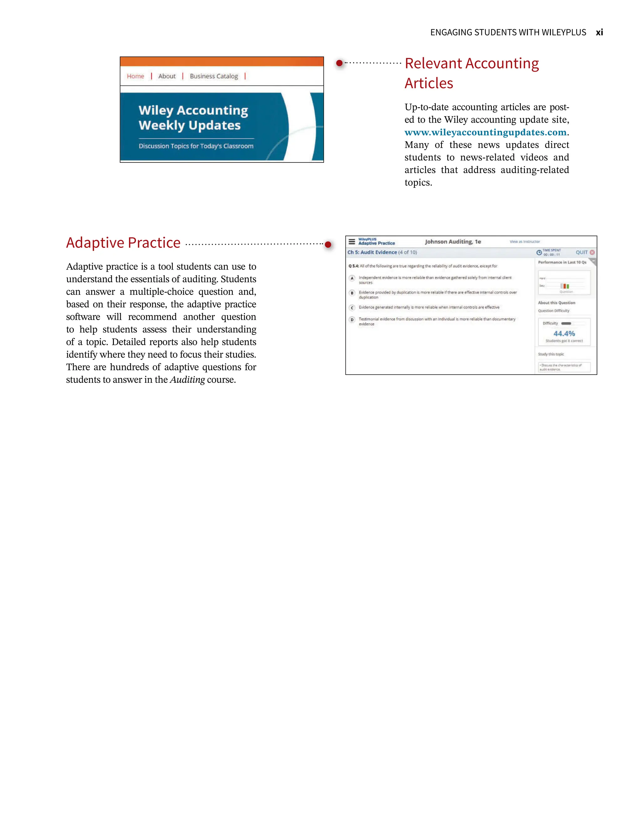    ENGAGING STUDENTS WITH WILEYPLUS xi
Relevant Accounting
Articles
Up-to-date accounting articles are post-
ed to the Wiley accounting update site,
www.wileyaccountingupdates.com.
Many of these news updates direct
students to news-related videos and
articles that address auditing-related
topics.
Adaptive Practice
Adaptive practice is a tool students can use to
understand the essentials of auditing. Students
can answer a multiple-choice question and,
based on their response, the adaptive practice
software will recommend another question
to help students assess their understanding
of a topic. Detailed reports also help students
identify where they need to focus their studies.
There are hundreds of adaptive questions for
students to answer in the Auditing course.
 