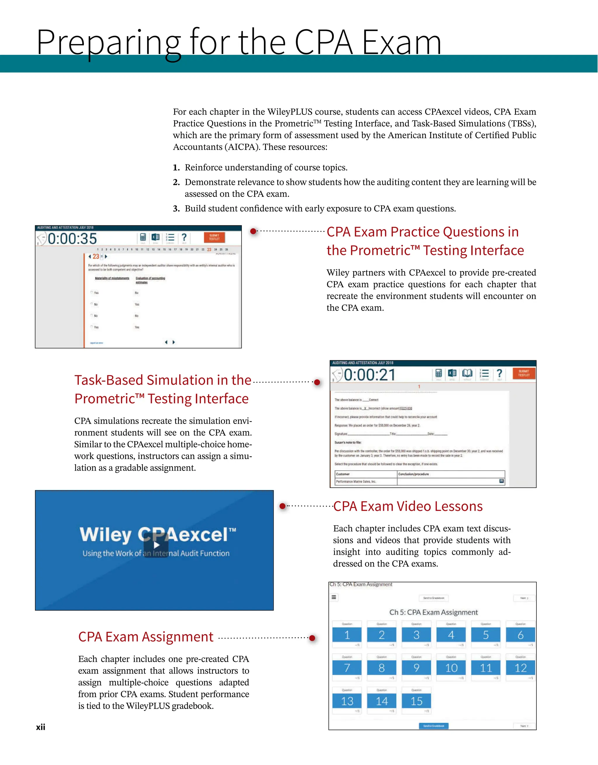 Preparing for the CPA Exam
For each chapter in the WileyPLUS course, students can access CPAexcel videos, CPA Exam
Practice Questions in the PrometricTM
Testing Interface, and Task-Based Simulations (TBSs),
which are the primary form of assessment used by the American Institute of Certified Public
Accountants (AICPA). These resources:
1. Reinforce understanding of course topics.
2. 
Demonstrate relevance to show students how the auditing content they are learning will be
assessed on the CPA exam.
3. Build student confidence with early exposure to CPA exam questions.
xii
CPA Exam Practice Questions in
the Prometric™ Testing Interface
Wiley partners with CPAexcel to provide pre-created
CPA exam practice questions for each chapter that
recreate the environment students will encounter on
the CPA exam.
CPA Exam Assignment
Each chapter includes one pre-created CPA
exam assignment that allows instructors to
assign multiple-choice questions adapted
from prior CPA exams. Student performance
is tied to the WileyPLUS gradebook.
Task-Based Simulation in the
Prometric™ Testing Interface
CPA simulations recreate the simulation envi-
ronment students will see on the CPA exam.
Similar to the CPAexcel multiple-choice home-
work questions, instructors can assign a simu-
lation as a gradable assignment.
CPA Exam Video Lessons
Each chapter includes CPA exam text discus-
sions and videos that provide students with
insight into auditing topics commonly ad-
dressed on the CPA exams.
 