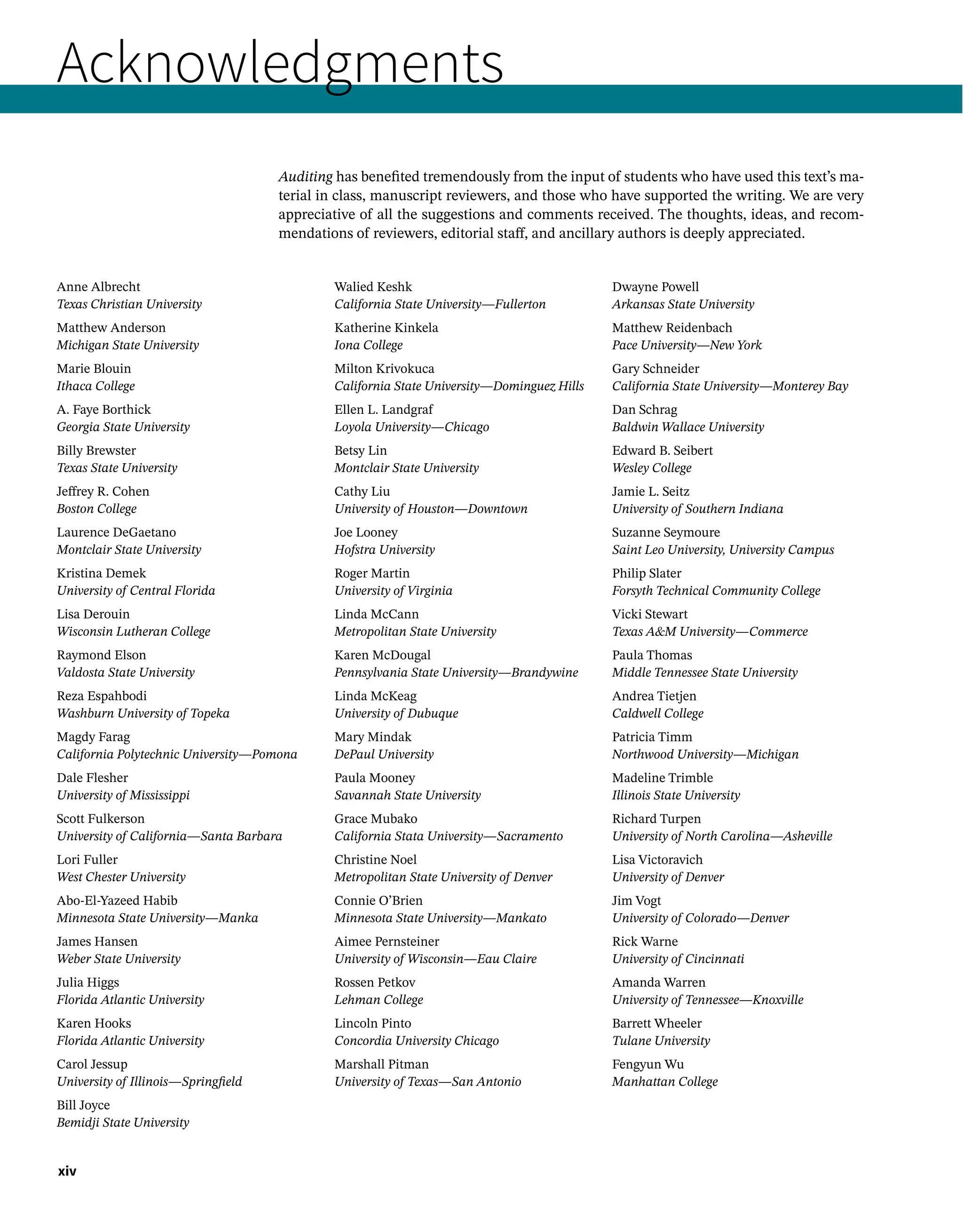 xiv
Acknowledgments
Auditing has benefited tremendously from the input of students who have used this text’s ma-
terial in class, manuscript reviewers, and those who have supported the writing. We are very
appreciative of all the suggestions and comments received. The thoughts, ideas, and recom-
mendations of reviewers, editorial staff, and ancillary authors is deeply appreciated.
Anne Albrecht
Texas Christian University
Matthew Anderson
Michigan State University
Marie Blouin
Ithaca College
A. Faye Borthick
Georgia State University
Billy Brewster
Texas State University
Jeffrey R. Cohen
Boston College
Laurence DeGaetano
Montclair State University
Kristina Demek
University of Central Florida
Lisa Derouin
Wisconsin Lutheran College
Raymond Elson
Valdosta State University
Reza Espahbodi
Washburn University of Topeka
Magdy Farag
California Polytechnic University—Pomona
Dale Flesher
University of Mississippi
Scott Fulkerson
University of California—Santa Barbara
Lori Fuller
West Chester University
Abo-El-Yazeed Habib
Minnesota State University—Manka
James Hansen
Weber State University
Julia Higgs
Florida Atlantic University
Karen Hooks
Florida Atlantic University
Carol Jessup
University of Illinois—Springfield
Bill Joyce
Bemidji State University
Walied Keshk
California State University—Fullerton
Katherine Kinkela
Iona College
Milton Krivokuca
California State University—Dominguez Hills
Ellen L. Landgraf
Loyola University—Chicago
Betsy Lin
Montclair State University
Cathy Liu
University of Houston—Downtown
Joe Looney
Hofstra University
Roger Martin
University of Virginia
Linda McCann
Metropolitan State University
Karen McDougal
Pennsylvania State University—Brandywine
Linda McKeag
University of Dubuque
Mary Mindak
DePaul University
Paula Mooney
Savannah State University
Grace Mubako
California Stata University—Sacramento
Christine Noel
Metropolitan State University of Denver
Connie O’Brien
Minnesota State University—Mankato
Aimee Pernsteiner
University of Wisconsin—Eau Claire
Rossen Petkov
Lehman College
Lincoln Pinto
Concordia University Chicago
Marshall Pitman
University of Texas—San Antonio
Dwayne Powell
Arkansas State University
Matthew Reidenbach
Pace University—New York
Gary Schneider
California State University—Monterey Bay
Dan Schrag
Baldwin Wallace University
Edward B. Seibert
Wesley College
Jamie L. Seitz
University of Southern Indiana
Suzanne Seymoure
Saint Leo University, University Campus
Philip Slater
Forsyth Technical Community College
Vicki Stewart
Texas AM University—Commerce
Paula Thomas
Middle Tennessee State University
Andrea Tietjen
Caldwell College
Patricia Timm
Northwood University—Michigan
Madeline Trimble
Illinois State University
Richard Turpen
University of North Carolina—Asheville
Lisa Victoravich
University of Denver
Jim Vogt
University of Colorado—Denver
Rick Warne
University of Cincinnati
Amanda Warren
University of Tennessee—Knoxville
Barrett Wheeler
Tulane University
Fengyun Wu
Manhattan College
 