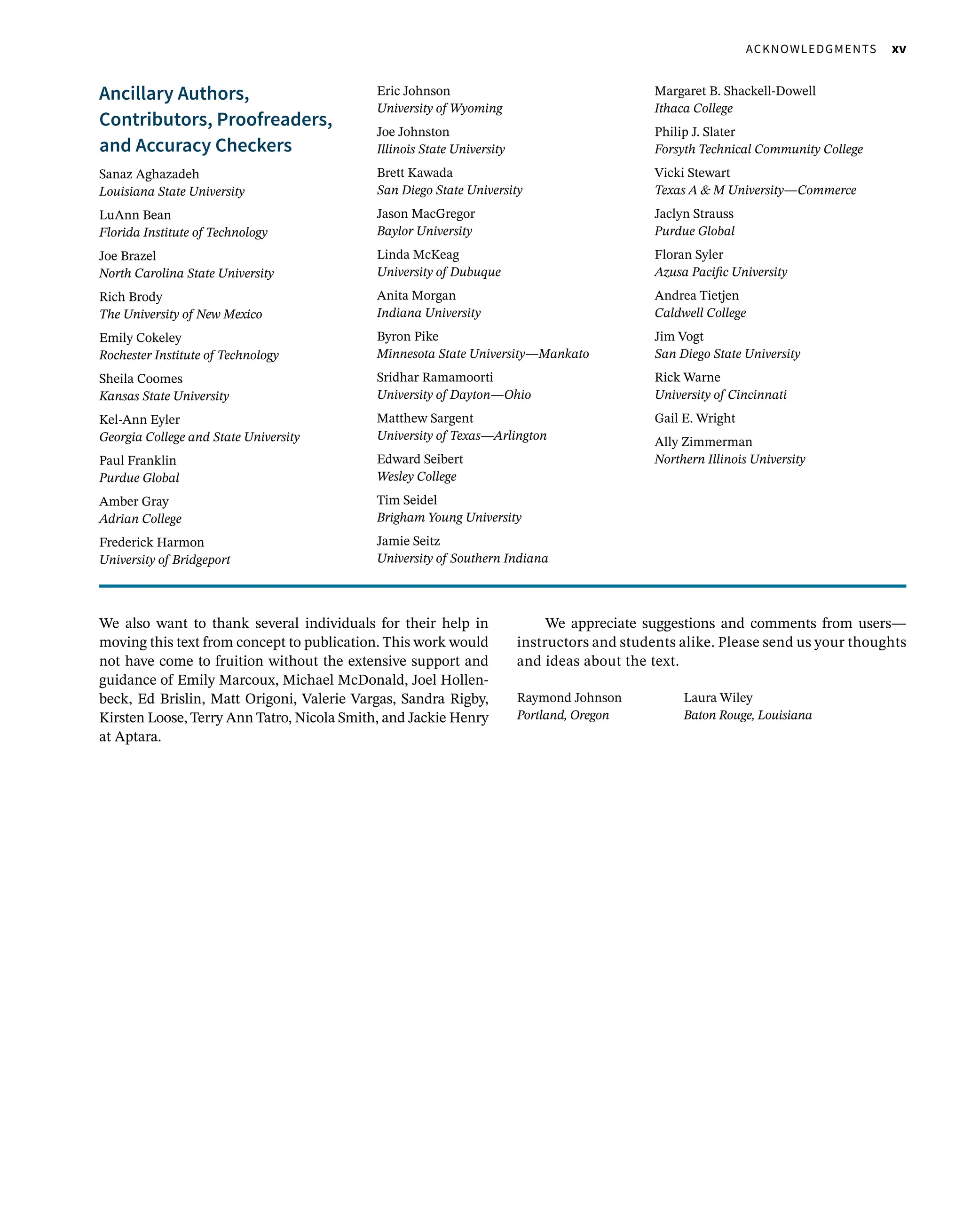   Acknowledgments xv
Ancillary Authors,
Contributors, Proofreaders,
and Accuracy Checkers
Sanaz Aghazadeh
Louisiana State University
LuAnn Bean
Florida Institute of Technology
Joe Brazel
North Carolina State University
Rich Brody
The University of New Mexico
Emily Cokeley
Rochester Institute of Technology
Sheila Coomes
Kansas State University
Kel-Ann Eyler
Georgia College and State University
Paul Franklin
Purdue Global
Amber Gray
Adrian College
Frederick Harmon
University of Bridgeport
Eric Johnson
University of Wyoming
Joe Johnston
Illinois State University
Brett Kawada
San Diego State University
Jason MacGregor
Baylor University
Linda McKeag
University of Dubuque
Anita Morgan
Indiana University
Byron Pike
Minnesota State University—Mankato
Sridhar Ramamoorti
University of Dayton—Ohio
Matthew Sargent
University of Texas—Arlington
Edward Seibert
Wesley College
Tim Seidel
Brigham Young University
Jamie Seitz
University of Southern Indiana
Margaret B. Shackell-Dowell
Ithaca College
Philip J. Slater
Forsyth Technical Community College
Vicki Stewart
Texas A  M University—Commerce
Jaclyn Strauss
Purdue Global
Floran Syler
Azusa Pacific University
Andrea Tietjen
Caldwell College
Jim Vogt
San Diego State University
Rick Warne
University of Cincinnati
Gail E. Wright
Ally Zimmerman
Northern Illinois University
We also want to thank several individuals for their help in
moving this text from concept to publication. This work would
not have come to fruition without the extensive support and
guidance of Emily Marcoux, Michael McDonald, Joel Hollen-
beck, Ed Brislin, Matt Origoni, Valerie Vargas, Sandra Rigby,
Kirsten Loose, Terry Ann Tatro, Nicola Smith, and Jackie Henry
at Aptara.
We appreciate suggestions and comments from users—
instructors and students alike. Please send us your thoughts
and ideas about the text.
Raymond Johnson	Laura Wiley
Portland, Oregon Baton Rouge, Louisiana
 