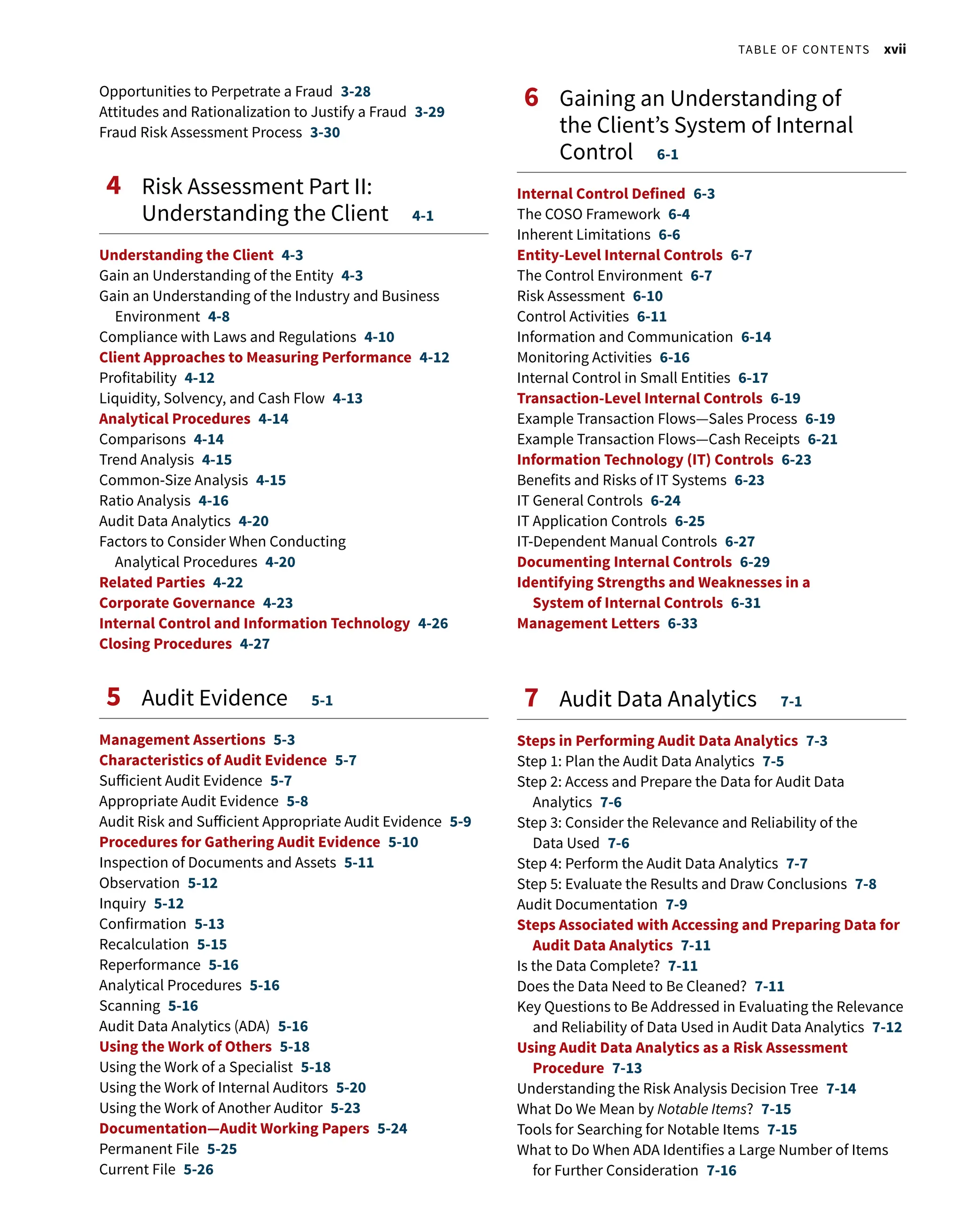 Opportunities to Perpetrate a Fraud 3-28
Attitudes and Rationalization to Justify a Fraud 3-29
Fraud Risk Assessment Process 3-30
4 
Risk Assessment Part II:
Understanding the Client 4-1
Understanding the Client 4-3
Gain an Understanding of the Entity 4-3
Gain an Understanding of the Industry and Business
Environment 4-8
Compliance with Laws and Regulations 4-10
Client Approaches to Measuring Performance 4-12
Profitability 4-12
Liquidity, Solvency, and Cash Flow 4-13
Analytical Procedures 4-14
Comparisons 4-14
Trend Analysis 4-15
Common-Size Analysis 4-15
Ratio Analysis 4-16
Audit Data Analytics 4-20
Factors to Consider When Conducting
Analytical Procedures 4-20
Related Parties 4-22
Corporate Governance 4-23
Internal Control and Information Technology 4-26
Closing Procedures 4-27
5 Audit Evidence 5-1
Management Assertions 5-3
Characteristics of Audit Evidence 5-7
Sufficient Audit Evidence 5-7
Appropriate Audit Evidence 5-8
Audit Risk and Sufficient Appropriate Audit Evidence 5-9
Procedures for Gathering Audit Evidence 5-10
Inspection of Documents and Assets 5-11
Observation 5-12
Inquiry 5-12
Confirmation 5-13
Recalculation 5-15
Reperformance 5-16
Analytical Procedures 5-16
Scanning 5-16
Audit Data Analytics (ADA) 5-16
Using the Work of Others 5-18
Using the Work of a Specialist 5-18
Using the Work of Internal Auditors 5-20
Using the Work of Another Auditor 5-23
Documentation—Audit Working Papers 5-24
Permanent File 5-25
Current File 5-26
6 
Gaining an Understanding of
the Client’s System of Internal
Control 6-1
Internal Control Defined 6-3
The COSO Framework 6-4
Inherent Limitations 6-6
Entity-Level Internal Controls 6-7
The Control Environment 6-7
Risk Assessment 6-10
Control Activities 6-11
Information and Communication 6-14
Monitoring Activities 6-16
Internal Control in Small Entities 6-17
Transaction-Level Internal Controls 6-19
Example Transaction Flows—Sales Process 6-19
Example Transaction Flows—Cash Receipts 6-21
Information Technology (IT) Controls 6-23
Benefits and Risks of IT Systems 6-23
IT General Controls 6-24
IT Application Controls 6-25
IT-Dependent Manual Controls 6-27
Documenting Internal Controls 6-29
Identifying Strengths and Weaknesses in a
System of Internal Controls 6-31
Management Letters 6-33
7 
Audit Data Analytics 7-1
Steps in Performing Audit Data Analytics 7-3
Step 1: Plan the Audit Data Analytics 7-5
Step 2: Access and Prepare the Data for Audit Data
Analytics 7-6
Step 3: Consider the Relevance and Reliability of the
Data Used 7-6
Step 4: Perform the Audit Data Analytics 7-7
Step 5: Evaluate the Results and Draw Conclusions 7-8
Audit Documentation 7-9
Steps Associated with Accessing and Preparing Data for
Audit Data Analytics 7-11
Is the Data Complete? 7-11
Does the Data Need to Be Cleaned? 7-11
Key Questions to Be Addressed in Evaluating the Relevance
and Reliability of Data Used in Audit Data Analytics 7-12
Using Audit Data Analytics as a Risk Assessment
Procedure 7-13
Understanding the Risk Analysis Decision Tree 7-14
What Do We Mean by Notable Items? 7-15
Tools for Searching for Notable Items 7-15
What to Do When ADA Identifies a Large Number of Items
for Further Consideration 7-16
  Table of Contents xvii
 