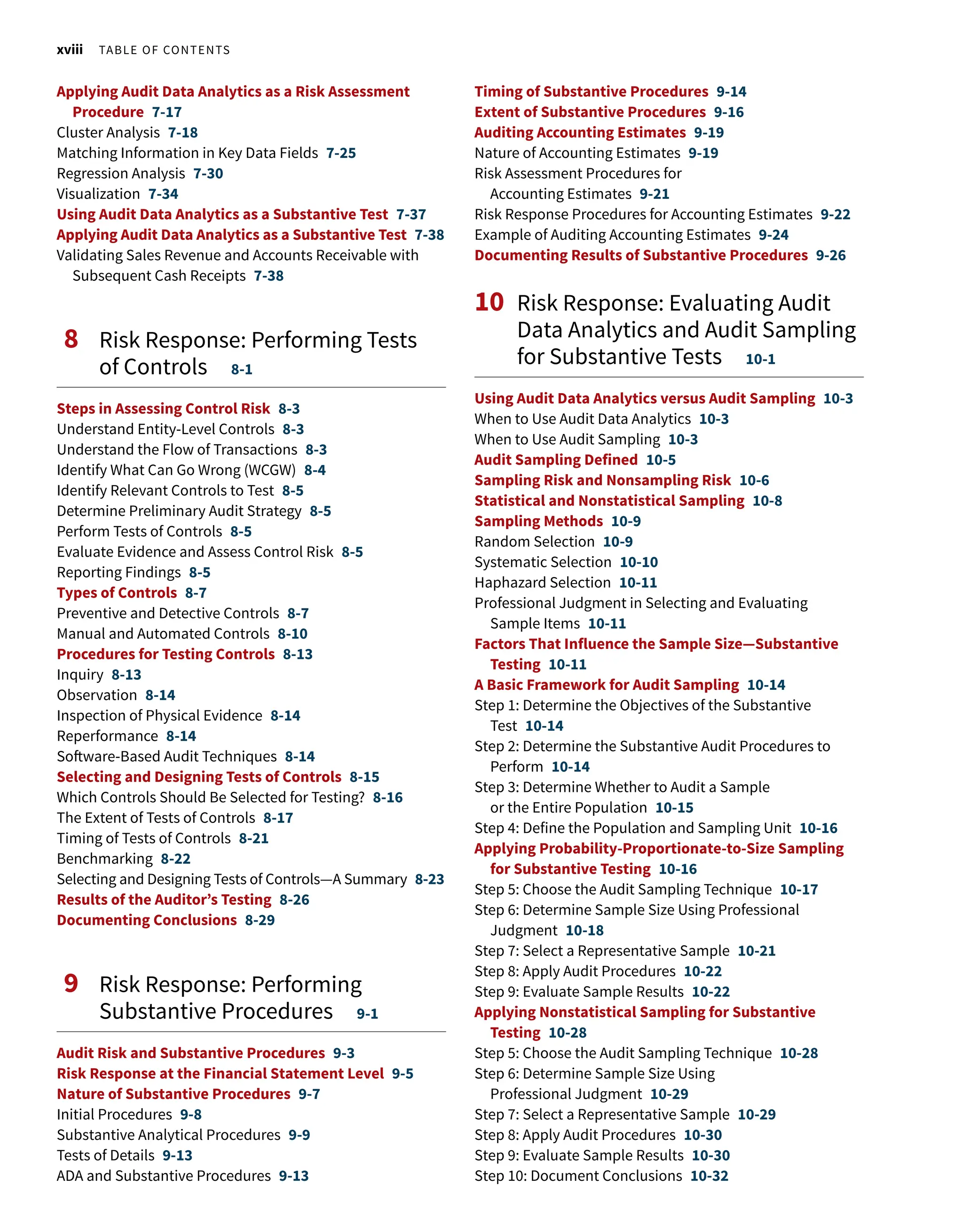 xviii Table of Contents
Applying Audit Data Analytics as a Risk Assessment
Procedure 7-17
Cluster Analysis 7-18
Matching Information in Key Data Fields 7-25
Regression Analysis 7-30
Visualization 7-34
Using Audit Data Analytics as a Substantive Test 7-37
Applying Audit Data Analytics as a Substantive Test 7-38
Validating Sales Revenue and Accounts Receivable with
Subsequent Cash Receipts 7-38
8 
Risk Response: Performing Tests
of Controls 8-1
Steps in Assessing Control Risk 8-3
Understand Entity-Level Controls 8-3
Understand the Flow of Transactions 8-3
Identify What Can Go Wrong (WCGW) 8-4
Identify Relevant Controls to Test 8-5
Determine Preliminary Audit Strategy 8-5
Perform Tests of Controls 8-5
Evaluate Evidence and Assess Control Risk 8-5
Reporting Findings 8-5
Types of Controls 8-7
Preventive and Detective Controls 8-7
Manual and Automated Controls 8-10
Procedures for Testing Controls 8-13
Inquiry 8-13
Observation 8-14
Inspection of Physical Evidence 8-14
Reperformance 8-14
Software-Based Audit Techniques 8-14
Selecting and Designing Tests of Controls 8-15
Which Controls Should Be Selected for Testing? 8-16
The Extent of Tests of Controls 8-17
Timing of Tests of Controls 8-21
Benchmarking 8-22
Selecting and Designing Tests of Controls—A Summary 8-23
Results of the Auditor’s Testing 8-26
Documenting Conclusions 8-29
9 
Risk Response: Performing
Substantive Procedures 9-1
Audit Risk and Substantive Procedures 9-3
Risk Response at the Financial Statement Level 9-5
Nature of Substantive Procedures 9-7
Initial Procedures 9-8
Substantive Analytical Procedures 9-9
Tests of Details 9-13
ADA and Substantive Procedures 9-13
Timing of Substantive Procedures 9-14
Extent of Substantive Procedures 9-16
Auditing Accounting Estimates 9-19
Nature of Accounting Estimates 9-19
Risk Assessment Procedures for
Accounting Estimates 9-21
Risk Response Procedures for Accounting Estimates 9-22
Example of Auditing Accounting Estimates 9-24
Documenting Results of Substantive Procedures 9-26
10 
Risk Response: Evaluating Audit
Data Analytics and Audit Sampling
for Substantive Tests 10-1
Using Audit Data Analytics versus Audit Sampling 10-3
When to Use Audit Data Analytics 10-3
When to Use Audit Sampling 10-3
Audit Sampling Defined 10-5
Sampling Risk and Nonsampling Risk 10-6
Statistical and Nonstatistical Sampling 10-8
Sampling Methods 10-9
Random Selection 10-9
Systematic Selection 10-10
Haphazard Selection 10-11
Professional Judgment in Selecting and Evaluating
Sample Items 10-11
Factors That Influence the Sample Size—Substantive
Testing 10-11
A Basic Framework for Audit Sampling 10-14
Step 1: Determine the Objectives of the Substantive
Test 10-14
Step 2: Determine the Substantive Audit Procedures to
Perform 10-14
Step 3: Determine Whether to Audit a Sample
or the Entire Population 10-15
Step 4: Define the Population and Sampling Unit 10-16
Applying Probability-Proportionate-to-Size Sampling
for Substantive Testing 10-16
Step 5: Choose the Audit Sampling Technique 10-17
Step 6: Determine Sample Size Using Professional
Judgment 10-18
Step 7: Select a Representative Sample 10-21
Step 8: Apply Audit Procedures 10-22
Step 9: Evaluate Sample Results 10-22
Applying Nonstatistical Sampling for Substantive
Testing 10-28
Step 5: Choose the Audit Sampling Technique 10-28
Step 6: Determine Sample Size Using
Professional Judgment 10-29
Step 7: Select a Representative Sample 10-29
Step 8: Apply Audit Procedures 10-30
Step 9: Evaluate Sample Results 10-30
Step 10: Document Conclusions 10-32
 