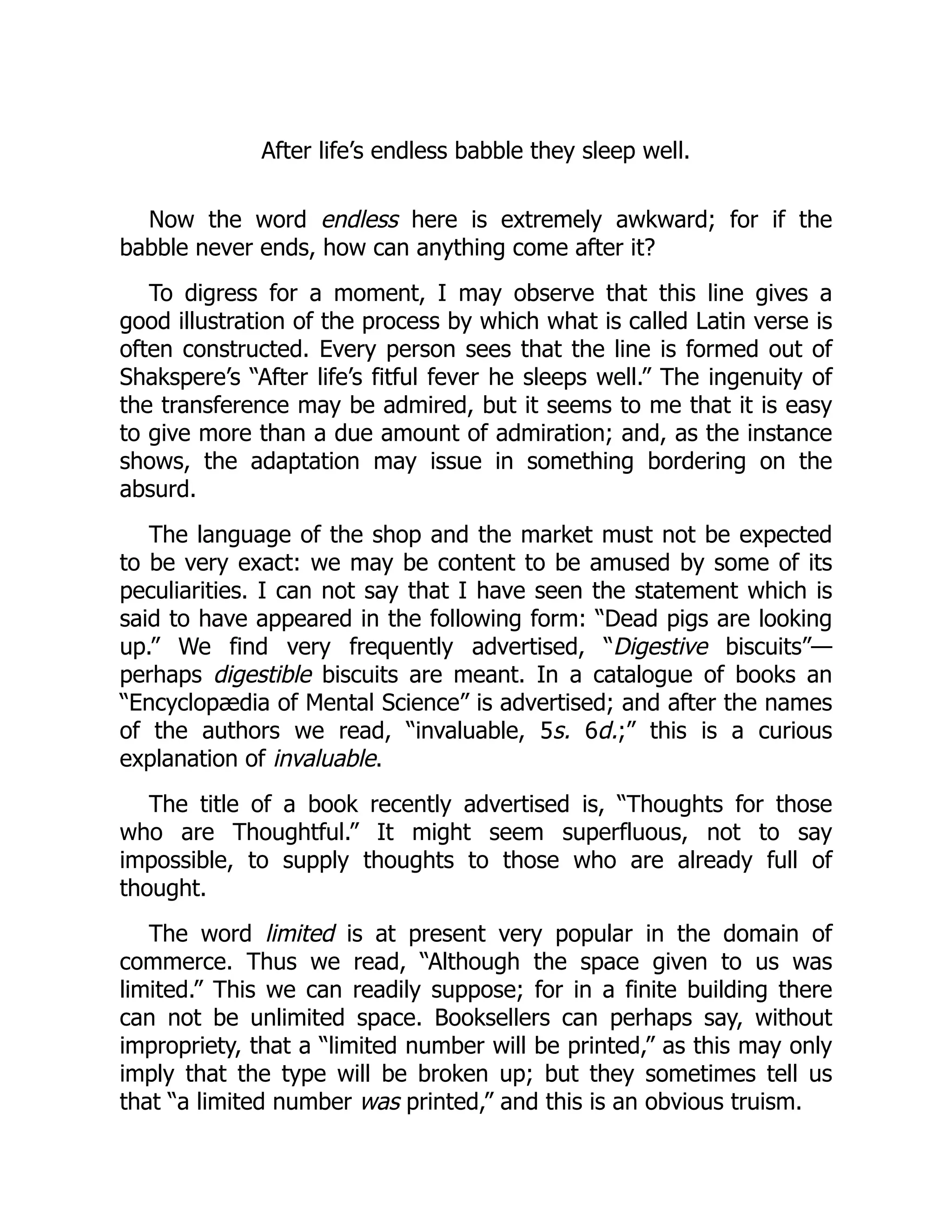 After life’s endless babble they sleep well.
Now the word endless here is extremely awkward; for if the
babble never ends, how can anything come after it?
To digress for a moment, I may observe that this line gives a
good illustration of the process by which what is called Latin verse is
often constructed. Every person sees that the line is formed out of
Shakspere’s “After life’s fitful fever he sleeps well.” The ingenuity of
the transference may be admired, but it seems to me that it is easy
to give more than a due amount of admiration; and, as the instance
shows, the adaptation may issue in something bordering on the
absurd.
The language of the shop and the market must not be expected
to be very exact: we may be content to be amused by some of its
peculiarities. I can not say that I have seen the statement which is
said to have appeared in the following form: “Dead pigs are looking
up.” We find very frequently advertised, “Digestive biscuits”—
perhaps digestible biscuits are meant. In a catalogue of books an
“Encyclopædia of Mental Science” is advertised; and after the names
of the authors we read, “invaluable, 5s. 6d.;” this is a curious
explanation of invaluable.
The title of a book recently advertised is, “Thoughts for those
who are Thoughtful.” It might seem superfluous, not to say
impossible, to supply thoughts to those who are already full of
thought.
The word limited is at present very popular in the domain of
commerce. Thus we read, “Although the space given to us was
limited.” This we can readily suppose; for in a finite building there
can not be unlimited space. Booksellers can perhaps say, without
impropriety, that a “limited number will be printed,” as this may only
imply that the type will be broken up; but they sometimes tell us
that “a limited number was printed,” and this is an obvious truism.
 