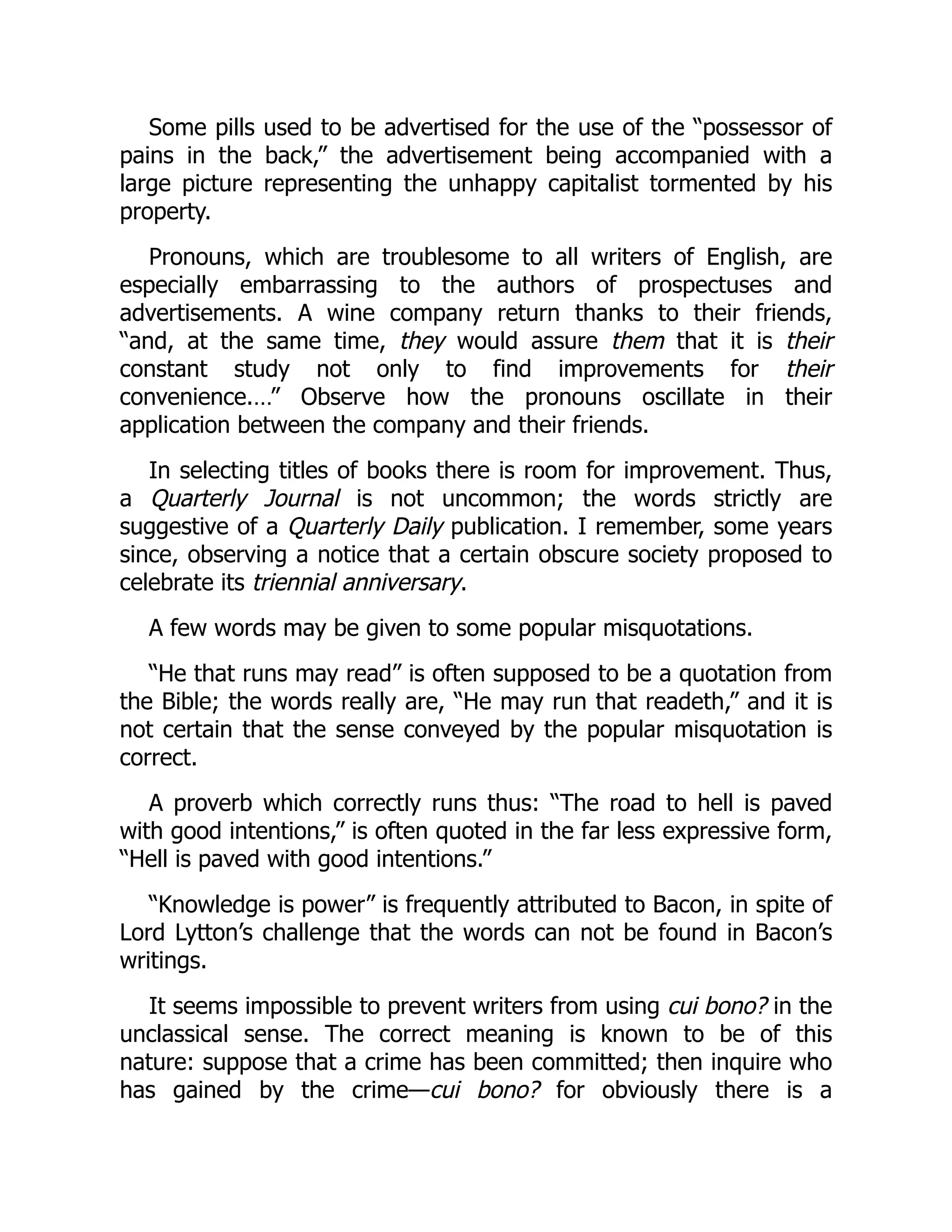 Some pills used to be advertised for the use of the “possessor of
pains in the back,” the advertisement being accompanied with a
large picture representing the unhappy capitalist tormented by his
property.
Pronouns, which are troublesome to all writers of English, are
especially embarrassing to the authors of prospectuses and
advertisements. A wine company return thanks to their friends,
“and, at the same time, they would assure them that it is their
constant study not only to find improvements for their
convenience.…” Observe how the pronouns oscillate in their
application between the company and their friends.
In selecting titles of books there is room for improvement. Thus,
a Quarterly Journal is not uncommon; the words strictly are
suggestive of a Quarterly Daily publication. I remember, some years
since, observing a notice that a certain obscure society proposed to
celebrate its triennial anniversary.
A few words may be given to some popular misquotations.
“He that runs may read” is often supposed to be a quotation from
the Bible; the words really are, “He may run that readeth,” and it is
not certain that the sense conveyed by the popular misquotation is
correct.
A proverb which correctly runs thus: “The road to hell is paved
with good intentions,” is often quoted in the far less expressive form,
“Hell is paved with good intentions.”
“Knowledge is power” is frequently attributed to Bacon, in spite of
Lord Lytton’s challenge that the words can not be found in Bacon’s
writings.
It seems impossible to prevent writers from using cui bono? in the
unclassical sense. The correct meaning is known to be of this
nature: suppose that a crime has been committed; then inquire who
has gained by the crime—cui bono? for obviously there is a
 