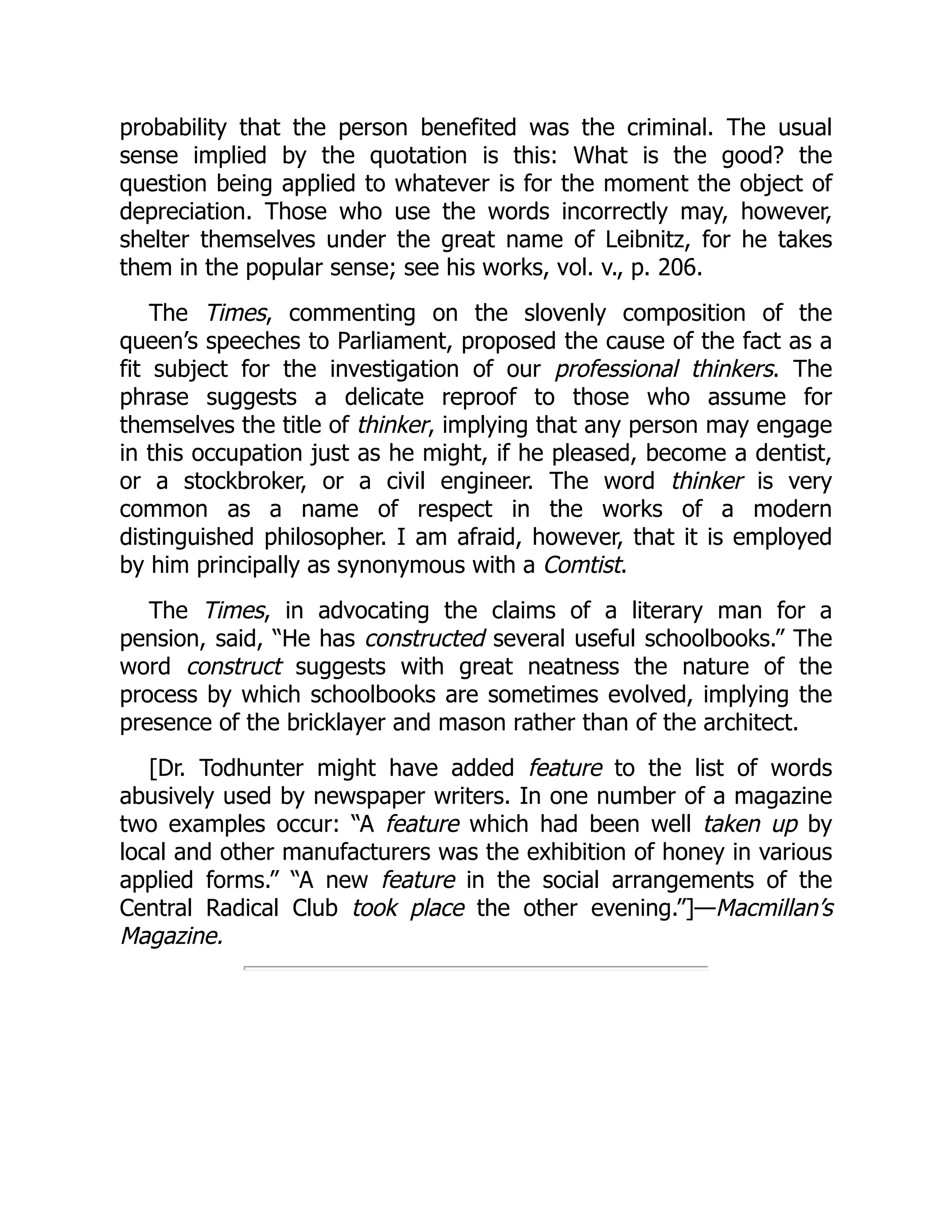 probability that the person benefited was the criminal. The usual
sense implied by the quotation is this: What is the good? the
question being applied to whatever is for the moment the object of
depreciation. Those who use the words incorrectly may, however,
shelter themselves under the great name of Leibnitz, for he takes
them in the popular sense; see his works, vol. v., p. 206.
The Times, commenting on the slovenly composition of the
queen’s speeches to Parliament, proposed the cause of the fact as a
fit subject for the investigation of our professional thinkers. The
phrase suggests a delicate reproof to those who assume for
themselves the title of thinker, implying that any person may engage
in this occupation just as he might, if he pleased, become a dentist,
or a stockbroker, or a civil engineer. The word thinker is very
common as a name of respect in the works of a modern
distinguished philosopher. I am afraid, however, that it is employed
by him principally as synonymous with a Comtist.
The Times, in advocating the claims of a literary man for a
pension, said, “He has constructed several useful schoolbooks.” The
word construct suggests with great neatness the nature of the
process by which schoolbooks are sometimes evolved, implying the
presence of the bricklayer and mason rather than of the architect.
[Dr. Todhunter might have added feature to the list of words
abusively used by newspaper writers. In one number of a magazine
two examples occur: “A feature which had been well taken up by
local and other manufacturers was the exhibition of honey in various
applied forms.” “A new feature in the social arrangements of the
Central Radical Club took place the other evening.”]—Macmillan’s
Magazine.
 