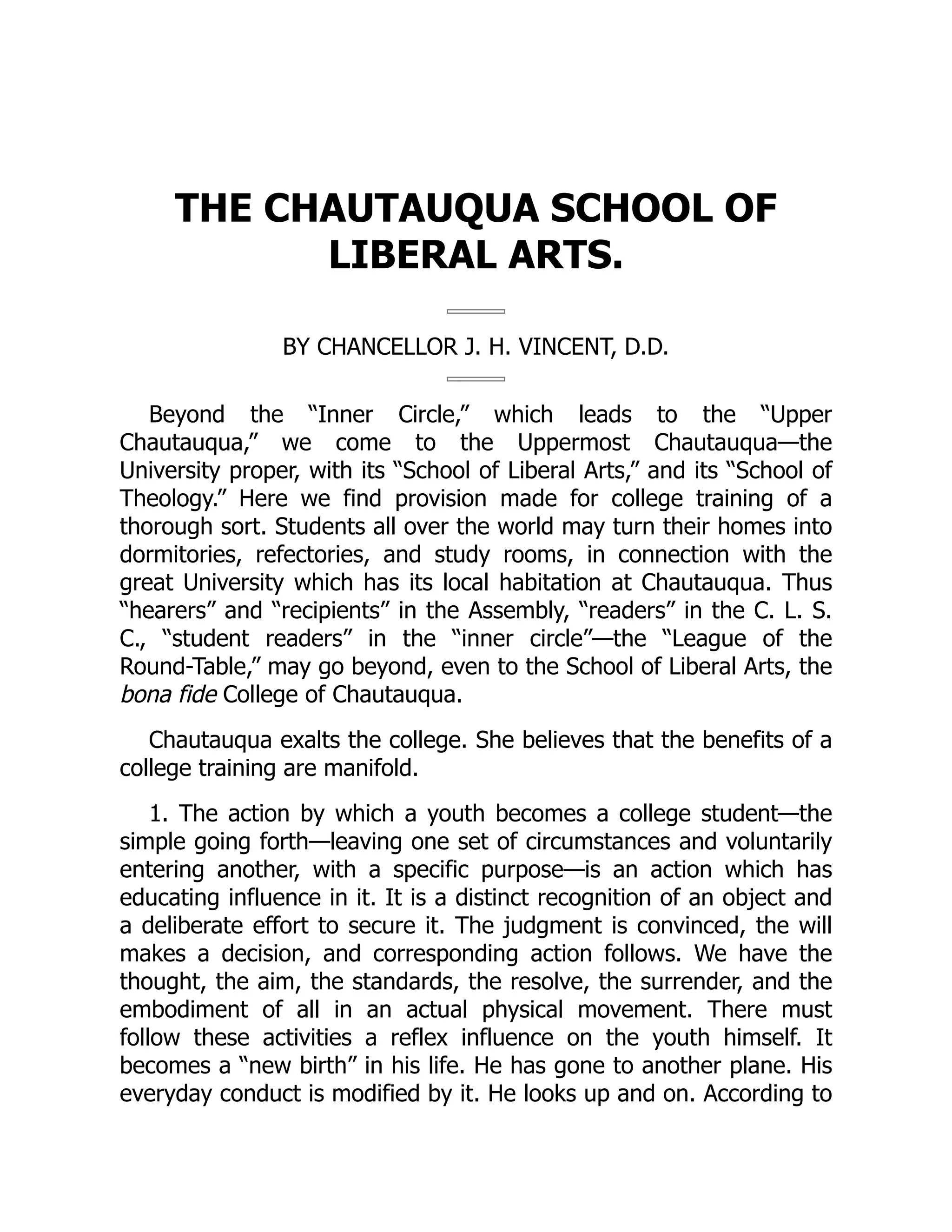 THE CHAUTAUQUA SCHOOL OF
LIBERAL ARTS.
BY CHANCELLOR J. H. VINCENT, D.D.
Beyond the “Inner Circle,” which leads to the “Upper
Chautauqua,” we come to the Uppermost Chautauqua—the
University proper, with its “School of Liberal Arts,” and its “School of
Theology.” Here we find provision made for college training of a
thorough sort. Students all over the world may turn their homes into
dormitories, refectories, and study rooms, in connection with the
great University which has its local habitation at Chautauqua. Thus
“hearers” and “recipients” in the Assembly, “readers” in the C. L. S.
C., “student readers” in the “inner circle”—the “League of the
Round-Table,” may go beyond, even to the School of Liberal Arts, the
bona fide College of Chautauqua.
Chautauqua exalts the college. She believes that the benefits of a
college training are manifold.
1. The action by which a youth becomes a college student—the
simple going forth—leaving one set of circumstances and voluntarily
entering another, with a specific purpose—is an action which has
educating influence in it. It is a distinct recognition of an object and
a deliberate effort to secure it. The judgment is convinced, the will
makes a decision, and corresponding action follows. We have the
thought, the aim, the standards, the resolve, the surrender, and the
embodiment of all in an actual physical movement. There must
follow these activities a reflex influence on the youth himself. It
becomes a “new birth” in his life. He has gone to another plane. His
everyday conduct is modified by it. He looks up and on. According to
 