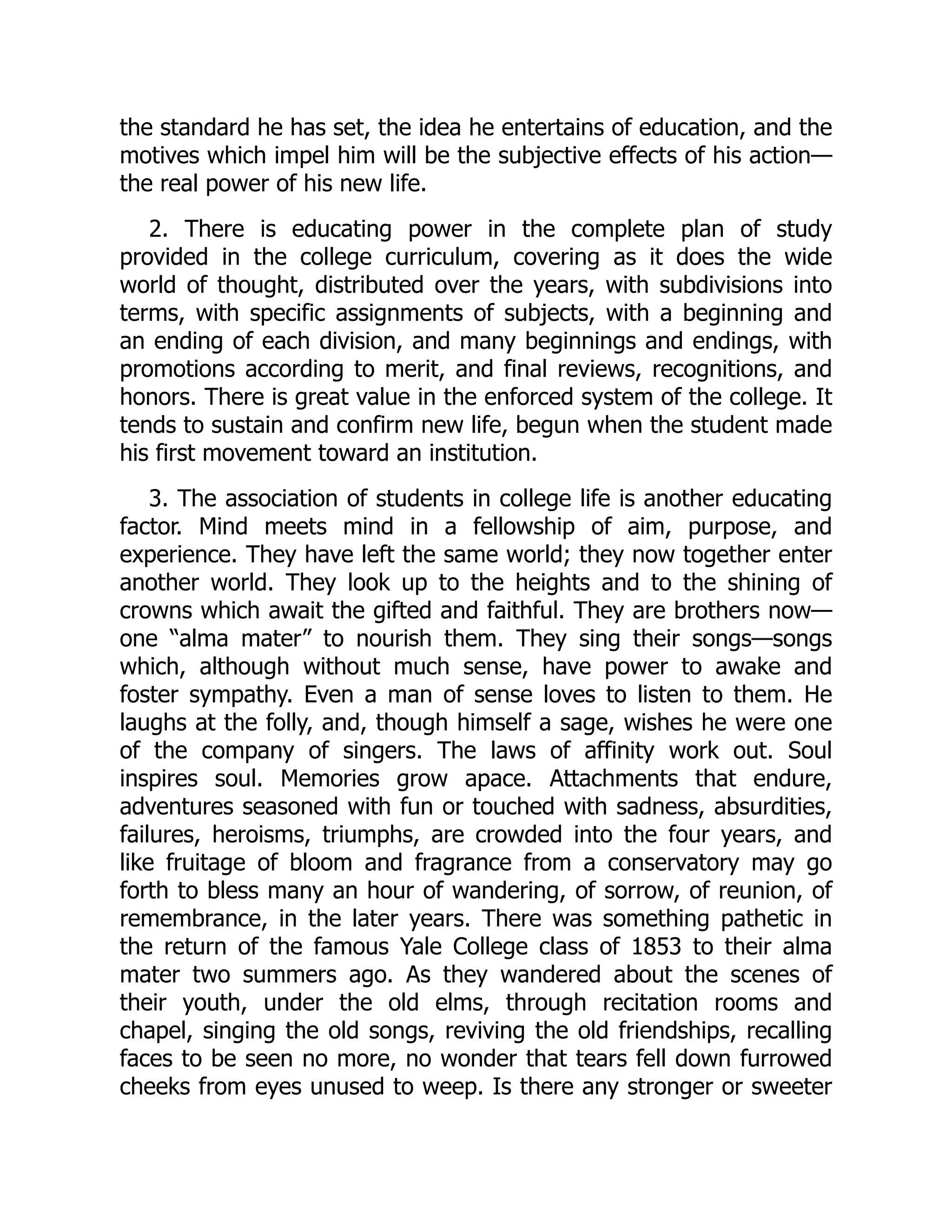 the standard he has set, the idea he entertains of education, and the
motives which impel him will be the subjective effects of his action—
the real power of his new life.
2. There is educating power in the complete plan of study
provided in the college curriculum, covering as it does the wide
world of thought, distributed over the years, with subdivisions into
terms, with specific assignments of subjects, with a beginning and
an ending of each division, and many beginnings and endings, with
promotions according to merit, and final reviews, recognitions, and
honors. There is great value in the enforced system of the college. It
tends to sustain and confirm new life, begun when the student made
his first movement toward an institution.
3. The association of students in college life is another educating
factor. Mind meets mind in a fellowship of aim, purpose, and
experience. They have left the same world; they now together enter
another world. They look up to the heights and to the shining of
crowns which await the gifted and faithful. They are brothers now—
one “alma mater” to nourish them. They sing their songs—songs
which, although without much sense, have power to awake and
foster sympathy. Even a man of sense loves to listen to them. He
laughs at the folly, and, though himself a sage, wishes he were one
of the company of singers. The laws of affinity work out. Soul
inspires soul. Memories grow apace. Attachments that endure,
adventures seasoned with fun or touched with sadness, absurdities,
failures, heroisms, triumphs, are crowded into the four years, and
like fruitage of bloom and fragrance from a conservatory may go
forth to bless many an hour of wandering, of sorrow, of reunion, of
remembrance, in the later years. There was something pathetic in
the return of the famous Yale College class of 1853 to their alma
mater two summers ago. As they wandered about the scenes of
their youth, under the old elms, through recitation rooms and
chapel, singing the old songs, reviving the old friendships, recalling
faces to be seen no more, no wonder that tears fell down furrowed
cheeks from eyes unused to weep. Is there any stronger or sweeter
 