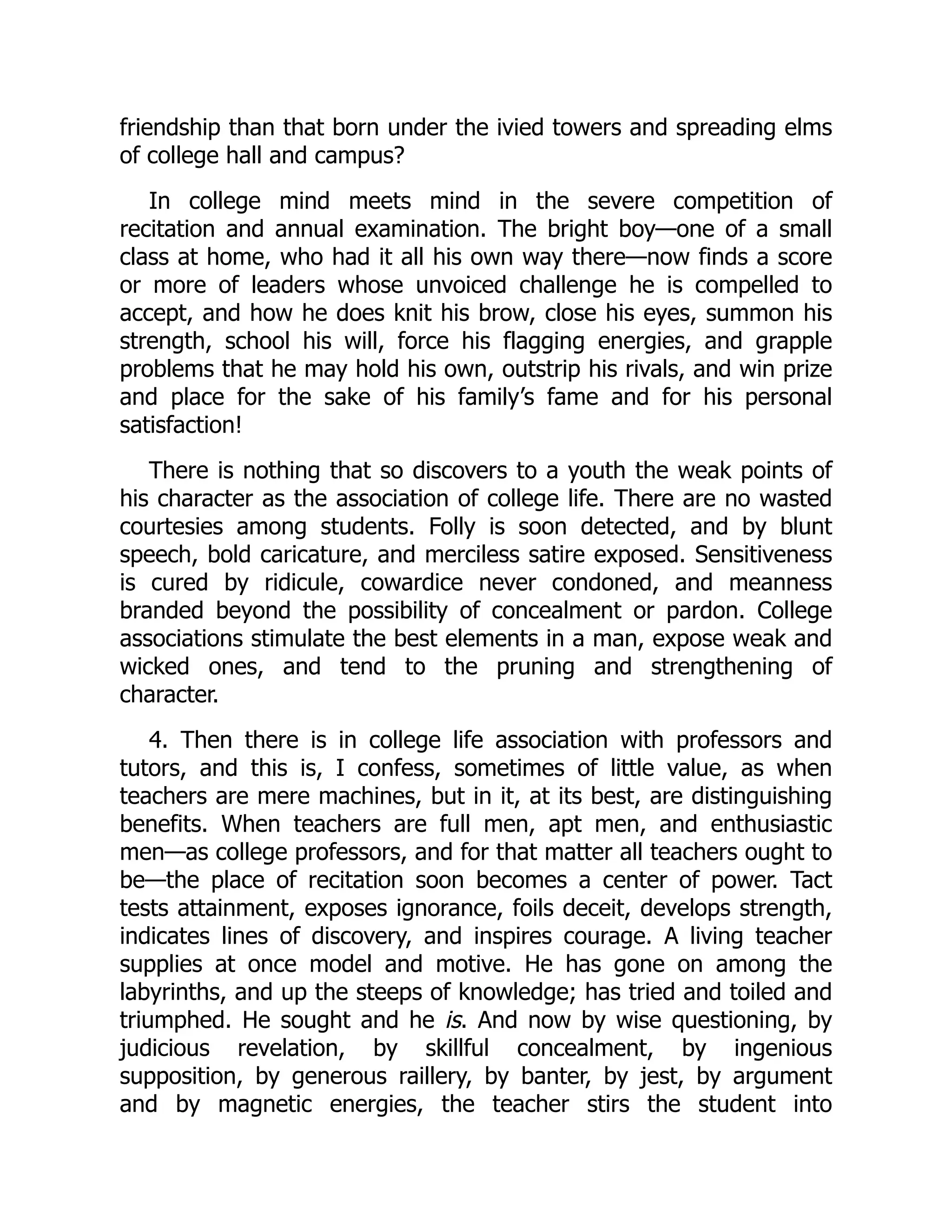 friendship than that born under the ivied towers and spreading elms
of college hall and campus?
In college mind meets mind in the severe competition of
recitation and annual examination. The bright boy—one of a small
class at home, who had it all his own way there—now finds a score
or more of leaders whose unvoiced challenge he is compelled to
accept, and how he does knit his brow, close his eyes, summon his
strength, school his will, force his flagging energies, and grapple
problems that he may hold his own, outstrip his rivals, and win prize
and place for the sake of his family’s fame and for his personal
satisfaction!
There is nothing that so discovers to a youth the weak points of
his character as the association of college life. There are no wasted
courtesies among students. Folly is soon detected, and by blunt
speech, bold caricature, and merciless satire exposed. Sensitiveness
is cured by ridicule, cowardice never condoned, and meanness
branded beyond the possibility of concealment or pardon. College
associations stimulate the best elements in a man, expose weak and
wicked ones, and tend to the pruning and strengthening of
character.
4. Then there is in college life association with professors and
tutors, and this is, I confess, sometimes of little value, as when
teachers are mere machines, but in it, at its best, are distinguishing
benefits. When teachers are full men, apt men, and enthusiastic
men—as college professors, and for that matter all teachers ought to
be—the place of recitation soon becomes a center of power. Tact
tests attainment, exposes ignorance, foils deceit, develops strength,
indicates lines of discovery, and inspires courage. A living teacher
supplies at once model and motive. He has gone on among the
labyrinths, and up the steeps of knowledge; has tried and toiled and
triumphed. He sought and he is. And now by wise questioning, by
judicious revelation, by skillful concealment, by ingenious
supposition, by generous raillery, by banter, by jest, by argument
and by magnetic energies, the teacher stirs the student into
 