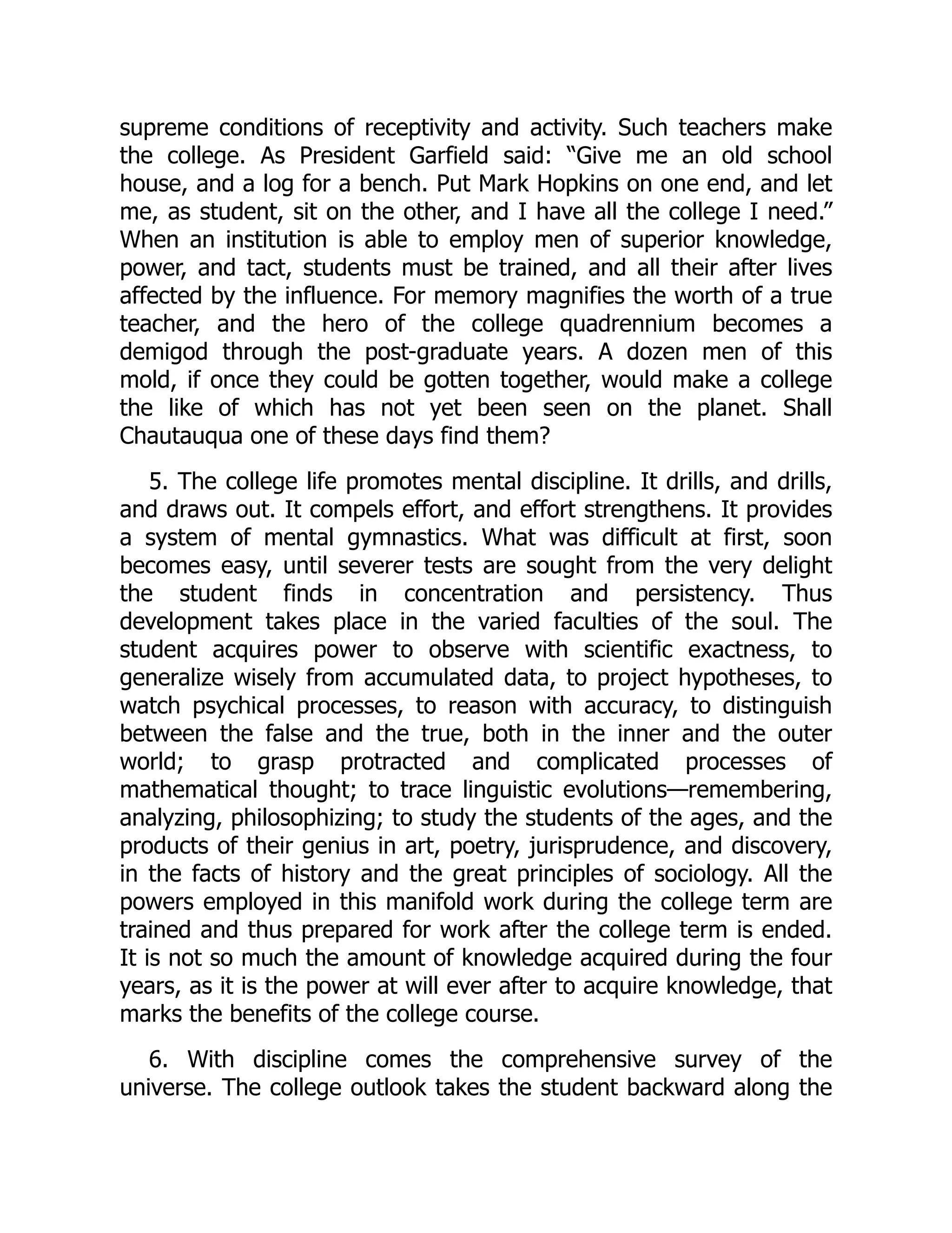 supreme conditions of receptivity and activity. Such teachers make
the college. As President Garfield said: “Give me an old school
house, and a log for a bench. Put Mark Hopkins on one end, and let
me, as student, sit on the other, and I have all the college I need.”
When an institution is able to employ men of superior knowledge,
power, and tact, students must be trained, and all their after lives
affected by the influence. For memory magnifies the worth of a true
teacher, and the hero of the college quadrennium becomes a
demigod through the post-graduate years. A dozen men of this
mold, if once they could be gotten together, would make a college
the like of which has not yet been seen on the planet. Shall
Chautauqua one of these days find them?
5. The college life promotes mental discipline. It drills, and drills,
and draws out. It compels effort, and effort strengthens. It provides
a system of mental gymnastics. What was difficult at first, soon
becomes easy, until severer tests are sought from the very delight
the student finds in concentration and persistency. Thus
development takes place in the varied faculties of the soul. The
student acquires power to observe with scientific exactness, to
generalize wisely from accumulated data, to project hypotheses, to
watch psychical processes, to reason with accuracy, to distinguish
between the false and the true, both in the inner and the outer
world; to grasp protracted and complicated processes of
mathematical thought; to trace linguistic evolutions—remembering,
analyzing, philosophizing; to study the students of the ages, and the
products of their genius in art, poetry, jurisprudence, and discovery,
in the facts of history and the great principles of sociology. All the
powers employed in this manifold work during the college term are
trained and thus prepared for work after the college term is ended.
It is not so much the amount of knowledge acquired during the four
years, as it is the power at will ever after to acquire knowledge, that
marks the benefits of the college course.
6. With discipline comes the comprehensive survey of the
universe. The college outlook takes the student backward along the
 