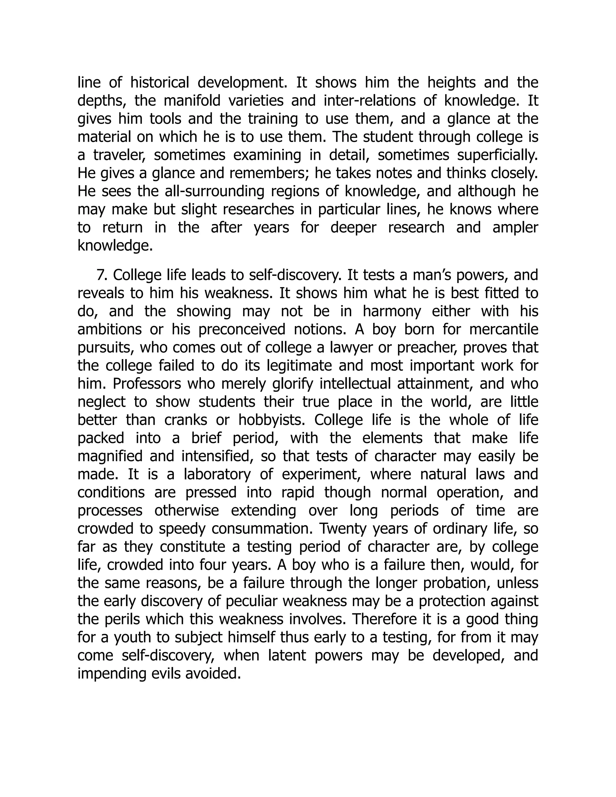 line of historical development. It shows him the heights and the
depths, the manifold varieties and inter-relations of knowledge. It
gives him tools and the training to use them, and a glance at the
material on which he is to use them. The student through college is
a traveler, sometimes examining in detail, sometimes superficially.
He gives a glance and remembers; he takes notes and thinks closely.
He sees the all-surrounding regions of knowledge, and although he
may make but slight researches in particular lines, he knows where
to return in the after years for deeper research and ampler
knowledge.
7. College life leads to self-discovery. It tests a man’s powers, and
reveals to him his weakness. It shows him what he is best fitted to
do, and the showing may not be in harmony either with his
ambitions or his preconceived notions. A boy born for mercantile
pursuits, who comes out of college a lawyer or preacher, proves that
the college failed to do its legitimate and most important work for
him. Professors who merely glorify intellectual attainment, and who
neglect to show students their true place in the world, are little
better than cranks or hobbyists. College life is the whole of life
packed into a brief period, with the elements that make life
magnified and intensified, so that tests of character may easily be
made. It is a laboratory of experiment, where natural laws and
conditions are pressed into rapid though normal operation, and
processes otherwise extending over long periods of time are
crowded to speedy consummation. Twenty years of ordinary life, so
far as they constitute a testing period of character are, by college
life, crowded into four years. A boy who is a failure then, would, for
the same reasons, be a failure through the longer probation, unless
the early discovery of peculiar weakness may be a protection against
the perils which this weakness involves. Therefore it is a good thing
for a youth to subject himself thus early to a testing, for from it may
come self-discovery, when latent powers may be developed, and
impending evils avoided.
 