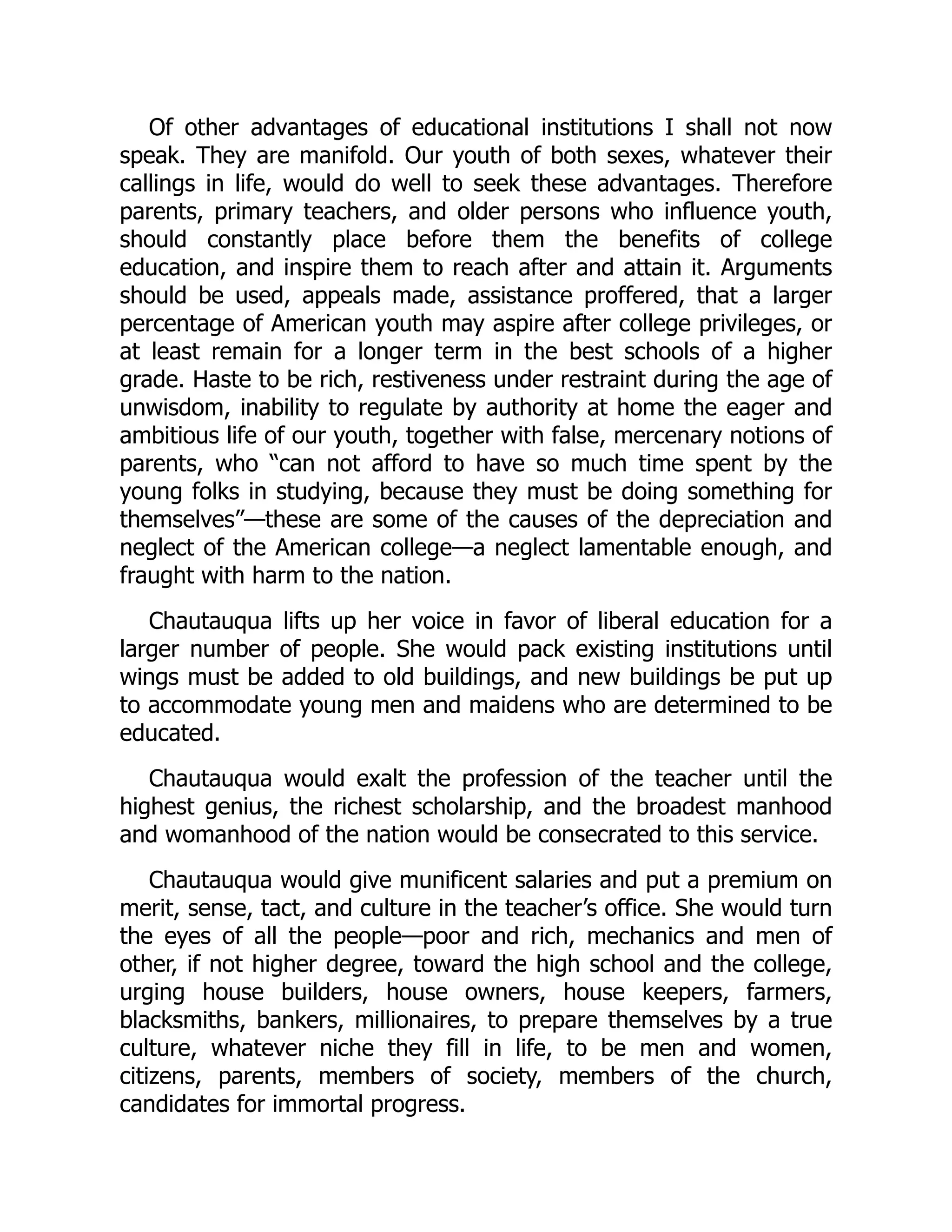 Of other advantages of educational institutions I shall not now
speak. They are manifold. Our youth of both sexes, whatever their
callings in life, would do well to seek these advantages. Therefore
parents, primary teachers, and older persons who influence youth,
should constantly place before them the benefits of college
education, and inspire them to reach after and attain it. Arguments
should be used, appeals made, assistance proffered, that a larger
percentage of American youth may aspire after college privileges, or
at least remain for a longer term in the best schools of a higher
grade. Haste to be rich, restiveness under restraint during the age of
unwisdom, inability to regulate by authority at home the eager and
ambitious life of our youth, together with false, mercenary notions of
parents, who “can not afford to have so much time spent by the
young folks in studying, because they must be doing something for
themselves”—these are some of the causes of the depreciation and
neglect of the American college—a neglect lamentable enough, and
fraught with harm to the nation.
Chautauqua lifts up her voice in favor of liberal education for a
larger number of people. She would pack existing institutions until
wings must be added to old buildings, and new buildings be put up
to accommodate young men and maidens who are determined to be
educated.
Chautauqua would exalt the profession of the teacher until the
highest genius, the richest scholarship, and the broadest manhood
and womanhood of the nation would be consecrated to this service.
Chautauqua would give munificent salaries and put a premium on
merit, sense, tact, and culture in the teacher’s office. She would turn
the eyes of all the people—poor and rich, mechanics and men of
other, if not higher degree, toward the high school and the college,
urging house builders, house owners, house keepers, farmers,
blacksmiths, bankers, millionaires, to prepare themselves by a true
culture, whatever niche they fill in life, to be men and women,
citizens, parents, members of society, members of the church,
candidates for immortal progress.
 