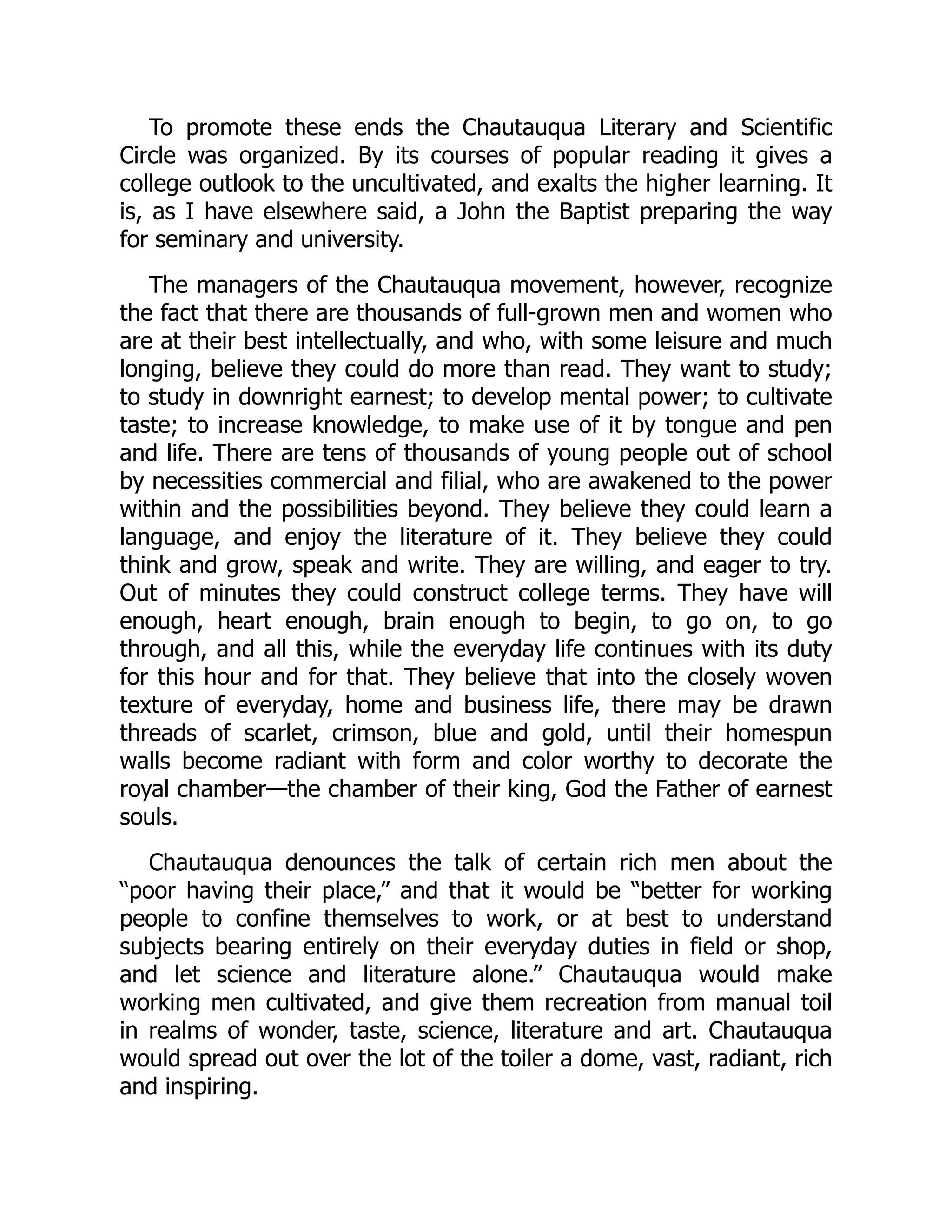 To promote these ends the Chautauqua Literary and Scientific
Circle was organized. By its courses of popular reading it gives a
college outlook to the uncultivated, and exalts the higher learning. It
is, as I have elsewhere said, a John the Baptist preparing the way
for seminary and university.
The managers of the Chautauqua movement, however, recognize
the fact that there are thousands of full-grown men and women who
are at their best intellectually, and who, with some leisure and much
longing, believe they could do more than read. They want to study;
to study in downright earnest; to develop mental power; to cultivate
taste; to increase knowledge, to make use of it by tongue and pen
and life. There are tens of thousands of young people out of school
by necessities commercial and filial, who are awakened to the power
within and the possibilities beyond. They believe they could learn a
language, and enjoy the literature of it. They believe they could
think and grow, speak and write. They are willing, and eager to try.
Out of minutes they could construct college terms. They have will
enough, heart enough, brain enough to begin, to go on, to go
through, and all this, while the everyday life continues with its duty
for this hour and for that. They believe that into the closely woven
texture of everyday, home and business life, there may be drawn
threads of scarlet, crimson, blue and gold, until their homespun
walls become radiant with form and color worthy to decorate the
royal chamber—the chamber of their king, God the Father of earnest
souls.
Chautauqua denounces the talk of certain rich men about the
“poor having their place,” and that it would be “better for working
people to confine themselves to work, or at best to understand
subjects bearing entirely on their everyday duties in field or shop,
and let science and literature alone.” Chautauqua would make
working men cultivated, and give them recreation from manual toil
in realms of wonder, taste, science, literature and art. Chautauqua
would spread out over the lot of the toiler a dome, vast, radiant, rich
and inspiring.
 