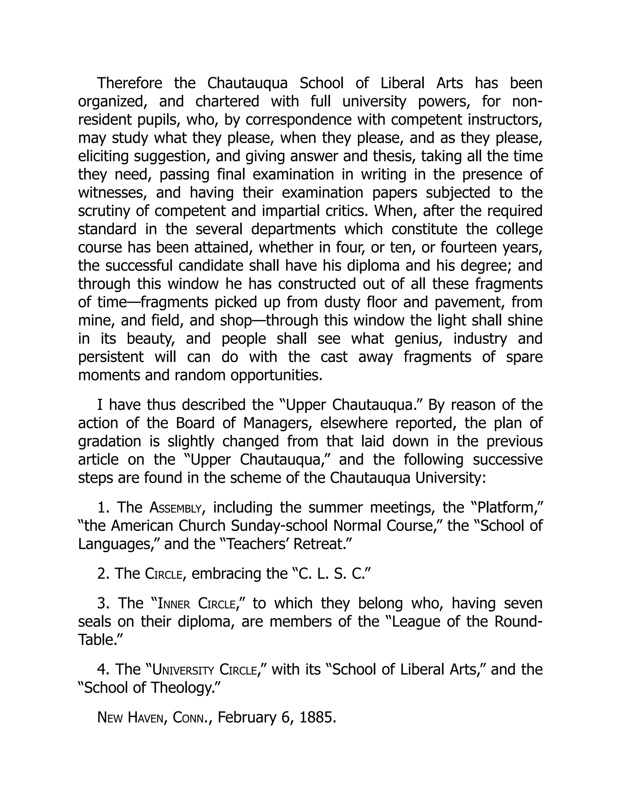 Therefore the Chautauqua School of Liberal Arts has been
organized, and chartered with full university powers, for non-
resident pupils, who, by correspondence with competent instructors,
may study what they please, when they please, and as they please,
eliciting suggestion, and giving answer and thesis, taking all the time
they need, passing final examination in writing in the presence of
witnesses, and having their examination papers subjected to the
scrutiny of competent and impartial critics. When, after the required
standard in the several departments which constitute the college
course has been attained, whether in four, or ten, or fourteen years,
the successful candidate shall have his diploma and his degree; and
through this window he has constructed out of all these fragments
of time—fragments picked up from dusty floor and pavement, from
mine, and field, and shop—through this window the light shall shine
in its beauty, and people shall see what genius, industry and
persistent will can do with the cast away fragments of spare
moments and random opportunities.
I have thus described the “Upper Chautauqua.” By reason of the
action of the Board of Managers, elsewhere reported, the plan of
gradation is slightly changed from that laid down in the previous
article on the “Upper Chautauqua,” and the following successive
steps are found in the scheme of the Chautauqua University:
1. The Assembly, including the summer meetings, the “Platform,”
“the American Church Sunday-school Normal Course,” the “School of
Languages,” and the “Teachers’ Retreat.”
2. The Circle, embracing the “C. L. S. C.”
3. The “Inner Circle,” to which they belong who, having seven
seals on their diploma, are members of the “League of the Round-
Table.”
4. The “University Circle,” with its “School of Liberal Arts,” and the
“School of Theology.”
New Haven, Conn., February 6, 1885.
 