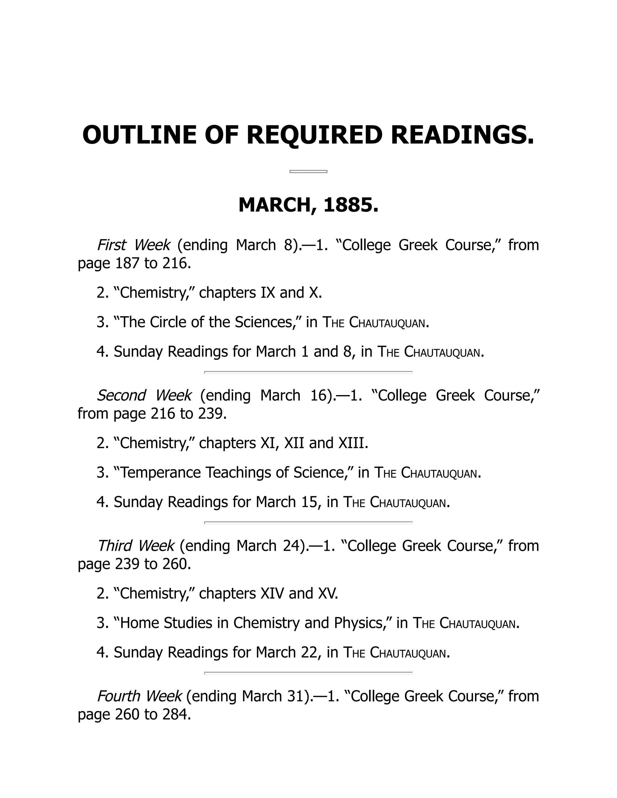 OUTLINE OF REQUIRED READINGS.
MARCH, 1885.
First Week (ending March 8).—1. “College Greek Course,” from
page 187 to 216.
2. “Chemistry,” chapters IX and X.
3. “The Circle of the Sciences,” in The Chautauquan.
4. Sunday Readings for March 1 and 8, in The Chautauquan.
Second Week (ending March 16).—1. “College Greek Course,”
from page 216 to 239.
2. “Chemistry,” chapters XI, XII and XIII.
3. “Temperance Teachings of Science,” in The Chautauquan.
4. Sunday Readings for March 15, in The Chautauquan.
Third Week (ending March 24).—1. “College Greek Course,” from
page 239 to 260.
2. “Chemistry,” chapters XIV and XV.
3. “Home Studies in Chemistry and Physics,” in The Chautauquan.
4. Sunday Readings for March 22, in The Chautauquan.
Fourth Week (ending March 31).—1. “College Greek Course,” from
page 260 to 284.
 