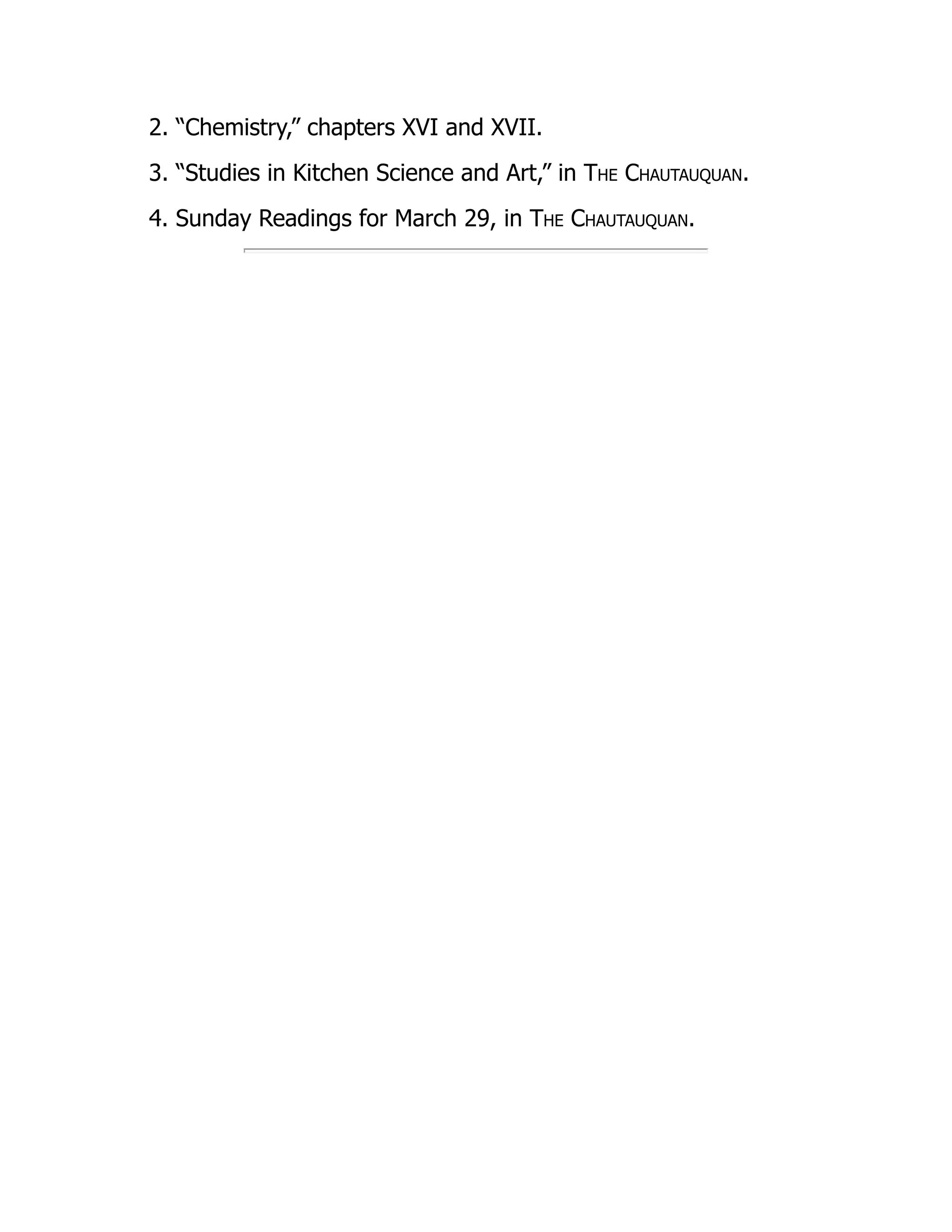 2. “Chemistry,” chapters XVI and XVII.
3. “Studies in Kitchen Science and Art,” in The Chautauquan.
4. Sunday Readings for March 29, in The Chautauquan.
 