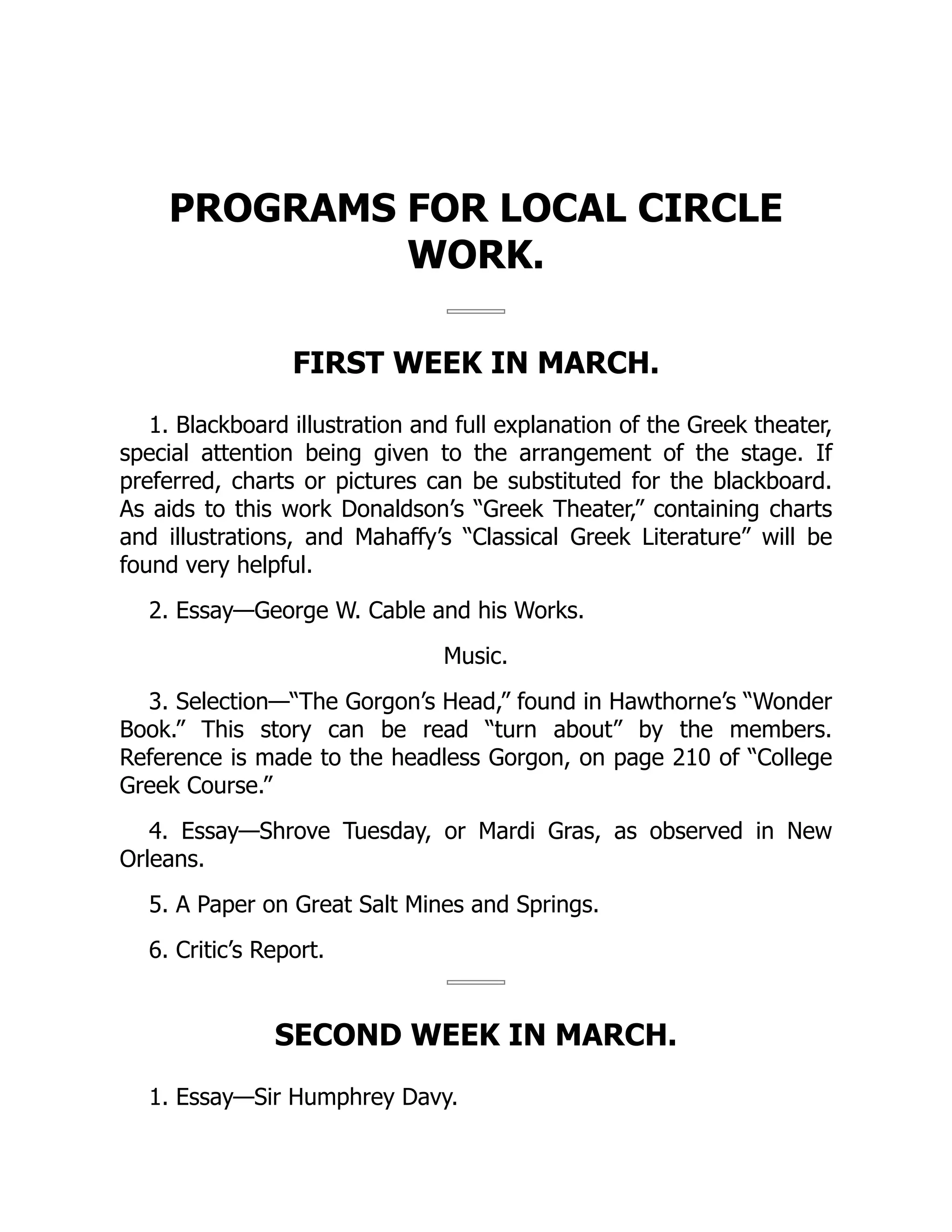 PROGRAMS FOR LOCAL CIRCLE
WORK.
FIRST WEEK IN MARCH.
1. Blackboard illustration and full explanation of the Greek theater,
special attention being given to the arrangement of the stage. If
preferred, charts or pictures can be substituted for the blackboard.
As aids to this work Donaldson’s “Greek Theater,” containing charts
and illustrations, and Mahaffy’s “Classical Greek Literature” will be
found very helpful.
2. Essay—George W. Cable and his Works.
Music.
3. Selection—“The Gorgon’s Head,” found in Hawthorne’s “Wonder
Book.” This story can be read “turn about” by the members.
Reference is made to the headless Gorgon, on page 210 of “College
Greek Course.”
4. Essay—Shrove Tuesday, or Mardi Gras, as observed in New
Orleans.
5. A Paper on Great Salt Mines and Springs.
6. Critic’s Report.
SECOND WEEK IN MARCH.
1. Essay—Sir Humphrey Davy.
 
