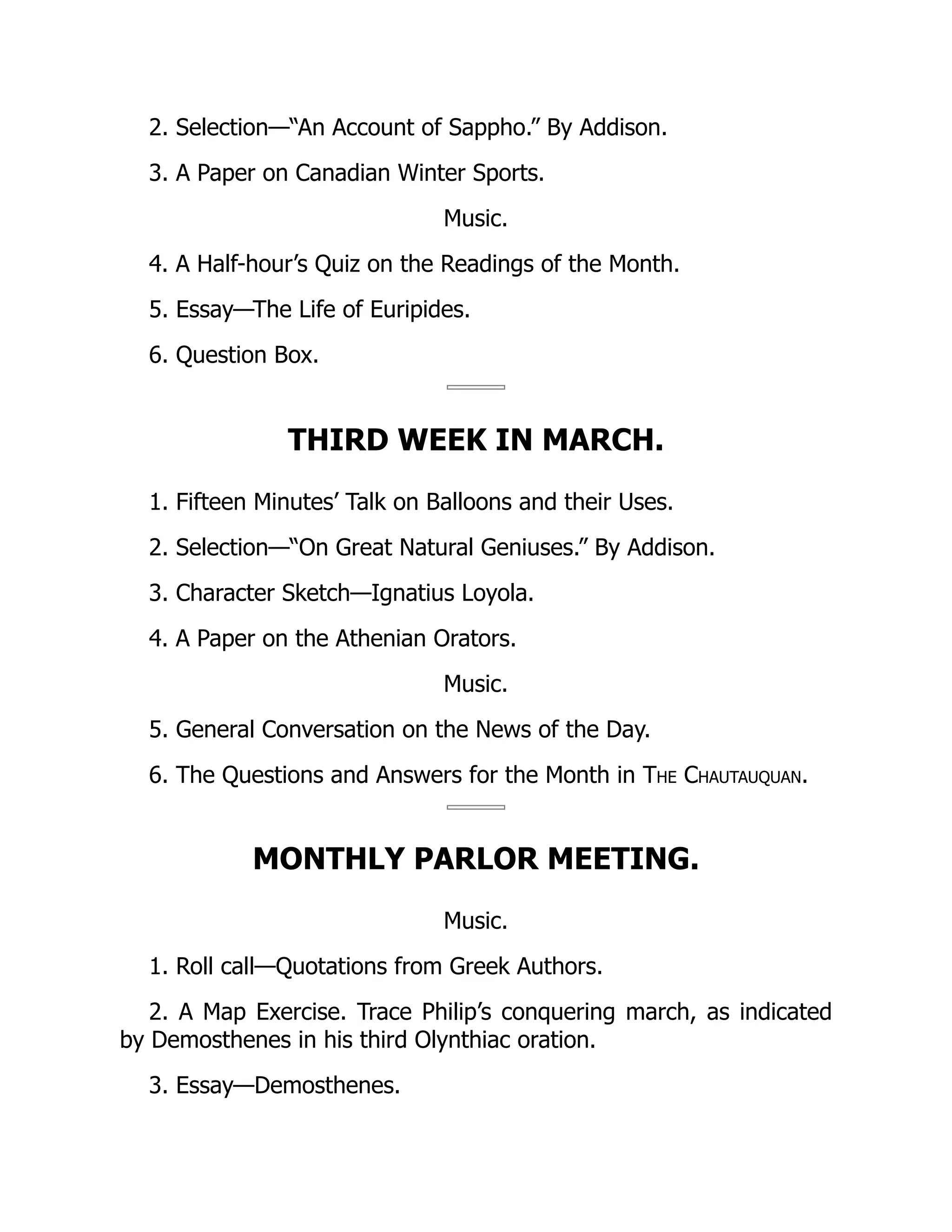 2. Selection—“An Account of Sappho.” By Addison.
3. A Paper on Canadian Winter Sports.
Music.
4. A Half-hour’s Quiz on the Readings of the Month.
5. Essay—The Life of Euripides.
6. Question Box.
THIRD WEEK IN MARCH.
1. Fifteen Minutes’ Talk on Balloons and their Uses.
2. Selection—“On Great Natural Geniuses.” By Addison.
3. Character Sketch—Ignatius Loyola.
4. A Paper on the Athenian Orators.
Music.
5. General Conversation on the News of the Day.
6. The Questions and Answers for the Month in The Chautauquan.
MONTHLY PARLOR MEETING.
Music.
1. Roll call—Quotations from Greek Authors.
2. A Map Exercise. Trace Philip’s conquering march, as indicated
by Demosthenes in his third Olynthiac oration.
3. Essay—Demosthenes.
 